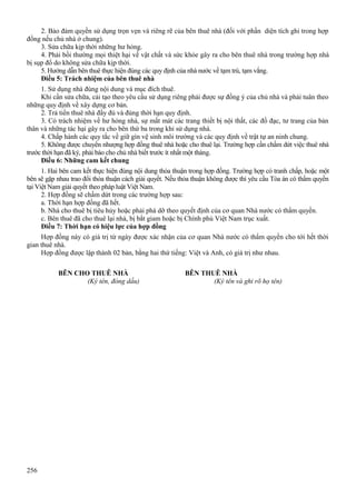 2. Bảo đảm quyền sử dụng trọn vẹn và riêng rẽ của bên thuê nhà (đối với phần diện tích ghi trong hợp
đồng nếu chủ nhà ở chung).
3. Sửa chữa kịp thời những hư hỏng.
4. Phải bồi thường mọi thiệt hại về vật chất và sức khỏe gây ra cho bên thuê nhà trong trường hợp nhà
bị sụp đổ do không sửa chữa kịp thời.
5. Hướng dẫn bên thuê thực hiện đúng các quy định của nhà nước về tạm trú, tạm vắng.
Điều 5: Trách nhiệm của bên thuê nhà
1. Sử dụng nhà đúng nội dung và mục đích thuê.
Khi cần sửa chữa, cải tạo theo yêu cầu sử dụng riêng phải được sự đồng ý của chủ nhà và phải tuân theo
những quy định về xây dựng cơ bản.
2. Trả tiền thuê nhà đầy đủ và đúng thời hạn quy định.
3. Có trách nhiệm về hư hỏng nhà, sự mất mát các trang thiết bị nội thất, các đồ đạc, tư trang của bản
thân và những tác hại gây ra cho bên thứ ba trong khi sử dụng nhà.
4. Chấp hành các quy tắc về giữ gìn vệ sinh môi trường và các quy định về trật tự an ninh chung.
5. Không được chuyển nhượng hợp đồng thuê nhà hoặc cho thuê lại. Trường hợp cần chấm dứt việc thuê nhà
trước thời hạn đã ký, phải báo cho chủ nhà biết trước ít nhất một tháng.
Điều 6: Những cam kết chung
1. Hai bên cam kết thực hiện đúng nội dung thỏa thuận trong hợp đồng. Trường hợp có tranh chấp, hoặc một
bên sẽ gặp nhau trao đổi thỏa thuận cách giải quyết. Nếu thỏa thuận không được thì yêu cầu Tòa án có thẩm quyền
tại Việt Nam giải quyết theo pháp luật Việt Nam.
2. Hợp đồng sẽ chấm dứt trong các trường hợp sau:
a. Thời hạn hợp đồng đã hết.
b. Nhà cho thuê bị tiêu hủy hoặc phải phá dỡ theo quyết định của cơ quan Nhà nước có thẩm quyền.
c. Bên thuê đã cho thuê lại nhà, bị bắt giam hoặc bị Chính phủ Việt Nam trục xuất.
Điều 7: Thời hạn có hiệu lực của hợp đồng
Hợp đồng này có giá trị từ ngày được xác nhận của cơ quan Nhà nước có thẩm quyền cho tới hết thời
gian thuê nhà.
Hợp đồng được lập thành 02 bản, bằng hai thứ tiếng: Việt và Anh, có giá trị như nhau.
BÊN CHO THUÊ NHÀ
(Ký tên, đóng dấu)

256

BÊN THUÊ NHÀ
(Ký tên và ghi rõ họ tên)

 