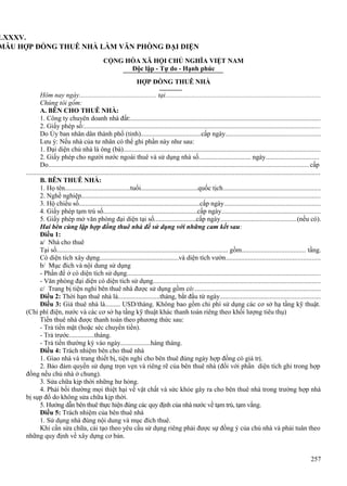 LXXXV.
MẪU HỢP ĐỒNG THUÊ NHÀ LÀM VĂN PHÒNG ĐẠI DIỆN
CỘNG HÒA XÃ HỘI CHỦ NGHĨA VIỆT NAM
Độc lập - Tự do - Hạnh phúc
HỢP ĐỒNG THUÊ NHÀ
Hôm nay ngày.............................................. tại..........................................................................................
Chúng tôi gồm:
A. BÊN CHO THUÊ NHÀ:
1. Công ty chuyên doanh nhà đất:...............................................................................................................
2. Giấy phép số:..........................................................................................................................................
Do Ủy ban nhân dân thành phố (tỉnh)....................................cấp ngày.......................................................
Lưu ý: Nếu nhà của tư nhân có thể ghi phần này như sau:
1. Đại diện chủ nhà là ông (bà)...................................................................................................................
2. Giấy phép cho người nước ngoài thuê và sử dụng nhà số............................... ngày...............................
Do........................................................................................................................................................cấp
............................................................................................................................................................................
B. BÊN THUÊ NHÀ:
1. Họ tên.......................................tuổi..................................quốc tịch.........................................................
2. Nghề nghiệp...........................................................................................................................................
3. Hộ chiếu số........................................................................cấp ngày........................................................
4. Giấy phép tạm trú số........................................................cấp ngày..........................................................
5. Giấy phép mở văn phòng đại diện tại số.........................cấp ngày............................................(nếu có).
Hai bên cùng lập hợp đồng thuê nhà để sử dụng với những cam kết sau:
Điều 1:
a/ Nhà cho thuê
Tại số...................................................................................................... gồm..................................... tầng.
Có diện tích xây dựng...............................................và diện tích vườn.......................................................
b/ Mục đích và nội dung sử dụng
- Phần để ở có diện tích sử dụng.................................................................................................................
- Văn phòng đại diện có diện tích sử dụng..................................................................................................
c/ Trang bị tiện nghi bên thuê nhà được sử dụng gồm có:.........................................................................
Điều 2: Thời hạn thuê nhà là.........................tháng, bắt đầu từ ngày..........................................................
Điều 3: Giá thuê nhà là......... USD/tháng. Không bao gồm chi phí sử dụng các cơ sở hạ tầng kỹ thuật.
(Chi phí điện, nước và các cơ sở hạ tầng kỹ thuật khác thanh toán riêng theo khối lượng tiêu thụ)
Tiền thuê nhà được thanh toán theo phương thức sau:
- Trả tiền mặt (hoặc séc chuyển tiền).
- Trả trước...............tháng.
- Trả tiền thường kỳ vào ngày..................hàng tháng.
Điều 4: Trách nhiệm bên cho thuê nhà
1. Giao nhà và trang thiết bị, tiện nghi cho bên thuê đúng ngày hợp đồng có giá trị.
2. Bảo đảm quyền sử dụng trọn vẹn và riêng rẽ của bên thuê nhà (đối với phần diện tích ghi trong hợp
đồng nếu chủ nhà ở chung).
3. Sửa chữa kịp thời những hư hỏng.
4. Phải bồi thường mọi thiệt hại về vật chất và sức khỏe gây ra cho bên thuê nhà trong trường hợp nhà
bị sụp đổ do không sửa chữa kịp thời.
5. Hướng dẫn bên thuê thực hiện đúng các quy định của nhà nước về tạm trú, tạm vắng.
Điều 5: Trách nhiệm của bên thuê nhà
1. Sử dụng nhà đúng nội dung và mục đích thuê.
Khi cần sửa chữa, cải tạo theo yêu cầu sử dụng riêng phải được sự đồng ý của chủ nhà và phải tuân theo
những quy định về xây dựng cơ bản.
257

 