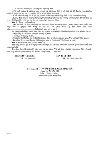 2. Trả tiền thuê nhà đầy đủ và đúng thời hạn quy định.
3. Có trách nhiệm về hư hỏng nhà, sự mất mát các trang thiết bị nội thất, các đồ đạc, tư trang của bản
thân và những tác hại gây ra cho bên thứ ba trong khi sử dụng nhà.
4. Chấp hành các quy tắc về giữ gìn vệ sinh môi trường và các quy định về trật tự an ninh chung.
5. Không được chuyển nhượng hợp đồng thuê nhà hoặc cho thuê lại. Trường hợp cần chấm dứt việc thuê nhà
trước thời hạn đã ký, phải báo cho chủ nhà biết trước ít nhất một tháng.
Điều 6: Những cam kết chung
1. Hai bên cam kết thực hiện đúng nội dung thỏa thuận trong hợp đồng. Trường hợp có tranh chấp, hoặc
một bên vi phạm hợp đồng thì cả hai bên phải trình Ủy ban nhân dân thành
phố..................................................(hoặc tỉnh) xem xét và xử lý.
Khi một rong hai bên không thỏa mãn với kết quả xử lý của UBND cấp tỉnh thì đề nghị Tòa án xét xử.
2. Hợp đồng sẽ chấm dứt trong các trường hợp sau:
a. Thời hạn hợp đồng đã hết.
b. Nhà cho thuê bị tiêu hủy hoặc phải phá dỡ theo quyết định của cơ quan Nhà nước có thẩm quyền.
c. Bên thuê đã cho thuê lại nhà, bị bắt giam hoặc bị Chính phủ Việt Nam trục xuất.
Điều 7: Thời hạn có hiệu lực của hợp đồng
Hợp đồng này có giá trị từ ngày được xác nhận của cơ quan Nhà nước có thẩm quyền cho tới hết thời
gian thuê nhà.
Hợp đồng được lập thành 03 bản, bằng hai thứ tiếng: Việt và Anh, có giá trị như nhau. Mỗi bên giữ 1
bản và gởi lại cơ quan quản lý nhà đất của tỉnh (thành)........ một bản.
BÊN CHO THUÊ NHÀ
(Ký tên, đóng dấu)

BÊN THUÊ NHÀ
(Ký tên và ghi rõ họ tên)

XÁC NHẬN CỦA PHÒNG CÔNG CHỨNG NHÀ NƯỚC
(hoặc của Sở Nhà Đất)
Ngày..... tháng..... năm.....
(Đại diện ký tên, đóng dấu)

258

 