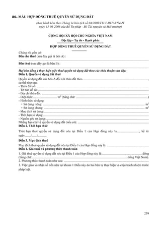 86. MẪU HỢP ĐỒNG THUÊ QUYỀN SỬ DỤNG ĐẤT
(Ban hành kèm theo Thông tư liên tịch số 04/2006/TTLT-BTP-BTNMT
ngày 13-06-2006 của Bộ Tư pháp - Bộ Tài nguyên và Môi trường)
CỘNG HỘI XÃ HỘI CHỦ NGHĨA VIỆT NAM
Độc lập - Tự do - Hạnh phúc
HỢP ĐỒNG THUÊ QUYỀN SỬ DỤNG ĐẤT
Chúng tôi gồm có:
Bên cho thuê (sau đây gọi là bên A) :
...................................................................................................................................................................
Bên thuê (sau đây gọi là bên B) :
...................................................................................................................................................................
Hai bên đồng ý thực hiện việc thuê quyền sử dụng đất theo các thỏa thuận sau đây:
Điều 1. Quyền sử dụng đất thuê
Quyền sử dụng đất của bên A đối với thửa đất theo..................................................................................,
cụ thể như sau:
- Thửa đất số: .............................................................................................................................................
- Tờ bản đồ số:............................................................................................................................................
- Địa chỉ thửa đất: ......................................................................................................................................
- Diện tích:............................... m2 (bằng chữ: ..........................................................................................)
- Hình thức sử dụng:
+ Sử dụng riêng: ................................................................................................................................ m2
+ Sử dụng chung: .............................................................................................................................. m2
- Mục đích sử dụng:....................................................................................................................................
- Thời hạn sử dụng:....................................................................................................................................
- Nguồn gốc sử dụng:.................................................................................................................................
Những hạn chế về quyền sử dụng đất (nếu có): .........................................................................................
Điều 2. Thời hạn thuê
Thời hạn thuê quyền sử dụng đất nêu tại Điều 1 của Hợp đồng này là............................., kể từ
ngày......../......./...........
Điều 3. Mục đích thuê
Mục đích thuê quyền sử dụng đất nêu tại Điều 1 của Hợp đồng này là: ....................................................
Điều 4. Giá thuê và phương thức thanh toán
1. Giá thuê quyền sử dụng đất nêu tại Điều 1 của Hợp đồng này là:...................................................đồng
(bằng chữ:........................................................................................................................đồng Việt Nam).
2. Phương thức thanh toán như sau: ...........................................................................................................
3. Việc giao và nhận số tiền nêu tại khoản 1 Điều này do hai bên tự thực hiện và chịu trách nhiệm trước
pháp luật.

259

 