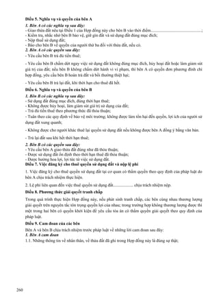 Điều 5. Nghĩa vụ và quyền của bên A
1. Bên A có các nghĩa vụ sau đây:
- Giao thửa đất nêu tại Điều 1 của Hợp đồng này cho bên B vào thời điểm..............................................;
- Kiểm tra, nhắc nhở bên B bảo vệ, giữ gìn đất và sử dụng đất đúng mục đích;
- Nộp thuế sử dụng đất;
- Báo cho bên B về quyền của người thứ ba đối với thửa đất, nếu có.
2. Bên A có các quyền sau đây:
- Yêu cầu bên B trả đủ tiền thuê;
- Yêu cầu bên B chấm dứt ngay việc sử dụng đất không đúng mục đích, hủy hoại đất hoặc làm giảm sút
giá trị của đất; nếu bên B không chấm dứt hành vi vi phạm, thì bên A có quyền đơn phương đình chỉ
hợp đồng, yêu cầu bên B hoàn trả đất và bồi thường thiệt hại;
- Yêu cầu bên B trả lại đất, khi thời hạn cho thuê đã hết.
Điều 6. Nghĩa vụ và quyền của bên B
1. Bên B có các nghĩa vụ sau đây:
- Sử dụng đất đúng mục đích, đúng thời hạn thuê;
- Không được hủy hoại, làm giảm sút giá trị sử dụng của đất;
- Trả đủ tiền thuê theo phương thức đã thỏa thuận;
- Tuân theo các quy định về bảo vệ môi trường; không được làm tổn hại đến quyền, lợi ích của người sử
dụng đất xung quanh;
- Không được cho người khác thuê lại quyền sử dụng đất nếu không được bên A đồng ý bằng văn bản.
- Trả lại đất sau khi hết thời hạn thuê;
2. Bên B có các quyền sau đây:
- Yêu cầu bên A giao thửa đất đúng như đã thỏa thuận;
- Được sử dụng đất ổn định theo thời hạn thuê đã thỏa thuận;
- Được hưởng hoa lợi, lợi tức từ việc sử dụng đất.
Điều 7. Việc đăng ký cho thuê quyền sử dụng đất và nộp lệ phí
1. Việc đăng ký cho thuê quyền sử dụng đất tại cơ quan có thẩm quyền theo quy định của pháp luật do
bên A chịu trách nhiệm thực hiện.
2. Lệ phí liên quan đến việc thuê quyền sử dụng đất................... chịu trách nhiệm nộp.
Điều 8. Phương thức giải quyết tranh chấp
Trong quá trình thực hiện Hợp đồng này, nếu phát sinh tranh chấp, các bên cùng nhau thương lượng
giải quyết trên nguyên tắc tôn trọng quyền lợi của nhau; trong trường hợp không thương lượng được thì
một trong hai bên có quyền khởi kiện để yêu cầu tòa án có thẩm quyền giải quyết theo quy định của
pháp luật.
Điều 9. Cam đoan của các bên
Bên A và bên B chịu trách nhiệm trước pháp luật về những lời cam đoan sau đây:
1. Bên A cam đoan
1.1. Những thông tin về nhân thân, về thửa đất đã ghi trong Hợp đồng này là đúng sự thật;

260

 