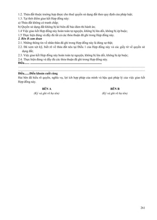 1.2. Thửa đất thuộc trường hợp được cho thuê quyền sử dụng đất theo quy định của pháp luật;
1.3. Tại thời điểm giao kết Hợp đồng này:
a) Thửa đất không có tranh chấp;
b) Quyền sử dụng đất không bị kê biên để bảo đảm thi hành án;
1.4 Việc giao kết Hợp đồng này hoàn toàn tự nguyện, không bị lừa dối, không bị ép buộc;
1.5 Thực hiện đúng và đầy đủ tất cả các thỏa thuận đã ghi trong Hợp đồng này.
2. Bên B cam đoan
2.1. Những thông tin về nhân thân đã ghi trong Hợp đồng này là đúng sự thật;
2.2. Đã xem xét kỹ, biết rõ về thửa đất nêu tại Điều 1 của Hợp đồng này và các giấy tờ về quyền sử
dụng đất;
2.3. Việc giao kết Hợp đồng này hoàn toàn tự nguyện, không bị lừa dối, không bị ép buộc;
2.4. Thực hiện đúng và đầy đủ các thỏa thuận đã ghi trong Hợp đồng này.
Điều....... ..............................................................................................
...................................................................................................................................................................
...................................................................................................................................................................
Điều.......Điều khoản cuối cùng
Hai bên đã hiểu rõ quyền, nghĩa vụ, lợi ích hợp pháp của mình và hậu quả pháp lý của việc giao kết
Hợp đồng này.
BÊN A
(Ký và ghi rõ họ tên)

BÊN B
(Ký và ghi rõ họ tên)

261

 