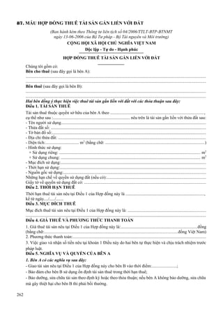 87. MẪU HỢP ĐỒNG THUÊ TÀI SẢN GẮN LIỀN VỚI ĐẤT
(Ban hành kèm theo Thông tư liên tịch số 04/2006/TTLT-BTP-BTNMT
ngày 13-06-2006 của Bộ Tư pháp - Bộ Tài nguyên và Môi trường)
CỘNG HỘI XÃ HỘI CHỦ NGHĨA VIỆT NAM
Độc lập - Tự do - Hạnh phúc
HỢP ĐỒNG THUÊ TÀI SẢN GẮN LIỀN VỚI ĐẤT
Chúng tôi gồm có:
Bên cho thuê (sau đây gọi là bên A):
...................................................................................................................................................................
...................................................................................................................................................................
Bên thuê (sau đây gọi là bên B):
...................................................................................................................................................................
...................................................................................................................................................................
Hai bên đồng ý thực hiện việc thuê tài sản gắn liền với đất với các thỏa thuận sau đây:
Điều 1. TÀI SẢN THUÊ
Tài sản thuê thuộc quyền sở hữu của bên A theo .....................................................................................,
cụ thể như sau :...................................................................... nêu trên là tài sản gắn liền với thửa đất sau:
- Tên người sử dụng...................................................................................................................................
- Thửa đất số: .............................................................................................................................................
- Tờ bản đồ số:............................................................................................................................................
- Địa chỉ thửa đất: ......................................................................................................................................
- Diện tích:............................... m2 (bằng chữ: ..........................................................................................)
- Hình thức sử dụng:
+ Sử dụng riêng: ................................................................................................................................ m2
+ Sử dụng chung: .............................................................................................................................. m2
- Mục đích sử dụng:....................................................................................................................................
- Thời hạn sử dụng:....................................................................................................................................
- Nguồn gốc sử dụng:.................................................................................................................................
Những hạn chế về quyền sử dụng đất (nếu có):..........................................................................................
Giấy tờ về quyền sử dụng đất có: ..............................................................................................................
Điều 2. THỜI HẠN THUÊ
Thời hạn thuê tài sản nêu tại Điều 1 của Hợp đồng này là .......................................................................,
kể từ ngày..../...../.......
Điều 3. MỤC ĐÍCH THUÊ
Mục đích thuê tài sản nêu tại Điều 1 của Hợp đồng này là: .......................................................................
...................................................................................................................................................................
Điều 4. GIÁ THUÊ VÀ PHƯƠNG THỨC THANH TOÁN
1. Giá thuê tài sản nêu tại Điều 1 của Hợp đồng này là:.....................................................................đồng
(bằng chữ:.........................................................................................................................đồng Việt Nam)
2. Phương thức thanh toán:.........................................................................................................................
3. Việc giao và nhận số tiền nêu tại khoản 1 Điều này do hai bên tự thực hiện và chịu trách nhiệm trước
pháp luật.
Điều 5. NGHĨA VỤ VÀ QUYỀN CỦA BÊN A
1. Bên A có các nghĩa vụ sau đây:
- Giao tài sản nêu tại Điều 1 của Hợp đồng này cho bên B vào thời điểm:.......................;
- Bảo đảm cho bên B sử dụng ổn định tài sản thuê trong thời hạn thuê;
- Bảo dưỡng, sửa chữa tài sản theo định kỳ hoặc theo thỏa thuận; nếu bên A không bảo dưỡng, sửa chữa
mà gây thiệt hại cho bên B thì phải bồi thường.
262

 