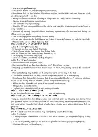 2. Bên A có các quyền sau đây:
- Nhận đủ tiền thuê tài sản, theo phương thức đã thỏa thuận;
- Đơn phương đình chỉ thực hiện hợp đồng nhưng phải báo cho bên B biết trước một tháng nếu bên B
có một trong các hành vi sau đây:
+ Không trả tiền thuê tài sản liên tiếp trong ba tháng trở lên mà không có lý do chính đáng;
+ Sử dụng tài sản không đúng mục đích thuê;
+ Làm tài sản hư hỏng nghiêm trọng;
+ Sửa chữa, đổi hoặc cho người khác thuê lại toàn bộ hoặc một phần tài sản đang thuê mà không có sự
đồng ý của bên A;
+ Làm mất trật tự công cộng nhiều lần và ảnh hưởng nghiêm trọng đến sinh hoạt bình thường của
những người xung quanh;
+ Làm ảnh hưởng nghiêm trọng đến vệ sinh môi trường;
- Cải tạo, nâng cấp tài sản cho thuê khi được bên B đồng ý, nhưng không được gây phiền hà cho bên B;
- Được lấy lại tài sản khi hết hạn Hợp đồng thuê.
Điều 6. NGHĨA VỤ VÀ QUYỀN CỦA BÊN B
1. Bên B có các nghĩa vụ sau đây:
- Sử dụng tài sản đúng mục đích đã thỏa thuận;
- Trả đủ tiền thuê tài sản, theo phương thức đã thỏa thuận;
- Giữ gìn tài sản, sửa chữa những hư hỏng do mình gây ra;
- Tôn trọng quy tắc sinh hoạt công cộng;
- Trả tài sản cho bên A sau khi hết hạn Hợp đồng thuê.
2. Bên B có các quyền sau đây:
- Nhận tài sản thuê theo đúng thỏa thuận;
- Được cho thuê lại tài sản đang thuê, nếu được bên A đồng ý bằng văn bản;
- Được tiếp tục thuê theo các điều kiện đã thỏa thuận với bên A, trong trường hợp thay đổi chủ sở hữu
tài sản;
- Được ưu tiên ký hợp đồng thuê tiếp, nếu đã hết hạn thuê mà tài sản vẫn dùng để cho thuê;
- Yêu cầu bên A sửa chữa tài sản đang cho thuê trong trường hợp tài sản bị hư hỏng nặng.
- Đơn phương đình chỉ thực hiện hợp đồng thuê tài sản nhưng phải báo cho bên A biết trước một tháng
và yêu cầu bồi thường thiệt hại, nếu bên A có một trong các hành vi sau đây:
+ Không sửa chữa tài sản khi chất lượng tài sản giảm sút nghiêm trọng;
+ Tăng giá thuê tài sản bất hợp lý;
+ Quyền sử dụng tài sản bị hạn chế do lợi ích của người thứ ba.
Điều 7. TRÁCH NHIỆM NỘP LỆ PHÍ
Lệ phí liên quan đến việc thuê tài sản................... chịu trách nhiệm nộp.
Điều 8. PHƯƠNG THỨC GIẢI QUYẾT TRANH CHẤP
Trong quá trình thực hiện Hợp đồng này, nếu phát sinh tranh chấp, các bên cùng nhau thương lượng
giải quyết trên nguyên tắc tôn trọng quyền lợi của nhau; trong trường hợp không thương lượng được thì
một trong hai bên có quyền khởi kiện để yêu cầu tòa án có thẩm quyền giải quyết theo quy định của
pháp luật.
Điều 9. CAM ĐOAN CỦA CÁC BÊN
Bên A và bên B chịu trách nhiệm trước pháp luật về những lời cam đoan sau đây:
1. Bên A cam đoan
1.1. Những thông tin về nhân thân, về tài sản và thửa đất có tài sản đã ghi trong Hợp đồng này là đúng
sự thật;
1.2. Tài sản thuộc trường hợp được cho thuê tài sản gắn liền với đất theo quy định của pháp luật;
1.3 Tại thời điểm giao kết Hợp đồng này:
263

 