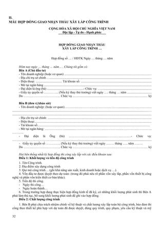 II.
MẪU HỢP ĐỒNG GIAO NHẬN THẦU XÂY LẮP CÔNG TRÌNH
CỘNG HÒA XÃ HỘI CHỦ NGHĨA VIỆT NAM
Độc lập - Tự do - Hạnh phúc

HỢP ĐỒNG GIAO NHẬN THẦU
XÂY LẮP CÔNG TRÌNH …
Hợp đồng số … / HĐTK Ngày … tháng … năm
Hôm nay ngày … tháng … năm… , Chúng tôi gồm có:
Bên A (Chủ đầu tư)
- Tên doanh nghiệp (hoặc cơ quan) ...........................................................................................................
- Địa chỉ trụ sở chính ….............................................................................................................................
- Điện thoại: ................................. Tài khoản số: .......................................................................................
- Mở tại ngân hàng ....................................................................................................................................
- Đại diện là ông (bà) ..............................................- Chức vụ: …..............................................................
- Giấy ủy quyền số ………….. (Nếu ký thay thủ trưởng) viết ngày …. tháng … năm ..............................
Do …………………………….. Chức vụ ............................................................................................ ký
Bên B (đơn vị khảo sát)
- Tên doanh nghiệp: (hoặc cơ quan)……………………………………………............……………….…
........................................................................................................................................................................…
............................................................................................................................................................................
- Địa chỉ trụ sở chính: ................................................................................................................................
- Điện thoại:................................................................................................................................................
- Tài khoản số:..........................................................................................................................................
- Mở tại ngân hàng: ……………….............……………………………………………………………….
………..
- Đại diện là Ông (bà) …………………....................…………..………- Chức vụ:
………………………………………….............................................................................................................
- Giấy ủy quyền số ………….. (Nếu ký thay thủ trưởng) viết ngày ….…. tháng ….. năm ….….
Do …………………………….. Chức vụ ……. ……………………………………………….……… ký
Hai bên thống nhất ký hợp đồng thi công xây lắp với các điều khoản sau:
Điều 1: Khối lượng và tiến độ công trình
1. Tên Công trình.
2. Địa điểm xây dựng công trình
3. Qui mô công trình… (ghi khả năng sản xuất, kinh doanh hoặc dịch vụ …).
4. Vốn đầu tư được duyệt theo dự toán: (trong đó phải nêu rõ phần vốn xây lắp, phần vốn thiết bị công
nghệ và phần vốn kiến thiết cơ bản khác).
5. Tiến độ thi công.
- Ngày thi công…
- Ngày hoàn thành…
6. Trong trường hợp đang thực hiện hợp đồng kinh tế đã ký, có những khối lượng phát sinh thì Bên A
phải làm thủ tục, bổ sung khối lượng phát sinh để ghi vào hợp đồng.
Điều 2: Chất lượng công trình
1. Bên B phải chịu trách nhiệm chính về kỹ thuật và chất lượng xây lắp toàn bộ công trình, bảo đảm thi
công theo thiết kế phù hợp với dự toán đã được duyệt, đúng quy trình, quy phạm, yêu cầu kỹ thuật và mỹ
32

 