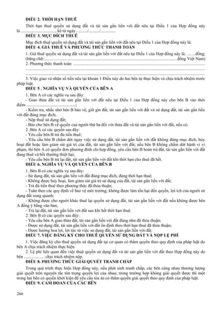 ĐIỀU 2. THỜI HẠN THUÊ
Thời hạn thuê quyền sử dụng đất và tài sản gắn liền với đất nêu tại Điều 1 của Hợp đồng này
là ................................, kể từ ngày ........../........../..............
ĐIỀU 3. MỤC ĐÍCH THUÊ
Mục đích thuê quyền sử dụng đất và tài sản gắn liền với đất nêu tại Điều 1 của Hợp đồng này là:
ĐIỀU 4. GIÁ THUÊ VÀ PHƯƠNG THỨC THANH TOÁN
1. Giá thuê quyền sử dụng đất và tài sản gắn liền với đất nêu tại Điều 1 của Hợp đồng này là: .......đồng;
(bằng chữ:.........................................................................................................................đồng Việt Nam)
2. Phương thức thanh toán: ........................................................................................................................
....................................................................................................................................................................
...................................................................................................................................................................
3. Việc giao và nhận số tiền nêu tại khoản 1 Điều này do hai bên tự thực hiện và chịu trách nhiệm trước
pháp luật.
ĐIỀU 5 . NGHĨA VỤ VÀ QUYỀN CỦA BÊN A
1. Bên A có các nghĩa vụ sau đây:
- Giao thửa đất và tài sản gắn liền với đất nêu tại Điều 1 của Hợp đồng này cho bên B vào thời
điểm ..............................................;
- Kiểm tra, nhắc nhở bên B bảo vệ, giữ gìn đất, tài sản gắn liền với đất và sử dụng đất, tài sản gắn liền
với đất đúng mục đích;
- Nộp thuế sử dụng đất;
- Báo cho bên B về quyền của người thứ ba đối với thửa đất và tài sản gắn liền với đất, nếu có.
2. Bên A có các quyền sau đây:
- Yêu cầu bên B trả đủ tiền thuê;
- Yêu cầu bên B chấm dứt ngay việc sử dụng đất, tài sản gắn liền với đất không đúng mục đích, hủy
hoại đất hoặc làm giảm sút giá trị của đất, tài sản gắn liền với đất; nếu bên B không chấm dứt hành vi vi
phạm, thì bên A có quyền đơn phương đình chỉ hợp đồng, yêu cầu bên B hoàn trả đất, tài sản gắn liền với đất
đang thuê và bồi thường thiệt hại;
- Yêu cầu bên B trả lại đất, tài sản gắn liền với đất khi thời hạn cho thuê đã hết.
ĐIỀU 6. NGHĨA VỤ VÀ QUYỀN CỦA BÊN B
1. Bên B có các nghĩa vụ sau đây:
- Sử dụng đất, tài sản gắn liền với đất đúng mục đích, đúng thời hạn thuê;
- Không được hủy hoại, làm giảm sút giá trị sử dụng của đất, tài sản gắn liền với đất;
- Trả đủ tiền thuê theo phương thức đã thỏa thuận;
- Tuân theo các quy định về bảo vệ môi trường; không được làm tổn hại đến quyền, lợi ích của người sử
dụng đất xung quanh;
- Không được cho người khác thuê lại quyền sử dụng đất, tài sản gắn liền với đất nếu không được bên
A đồng ý bằng văn bản;
- Trả lại đất, tài sản gắn liền với đất sau khi hết thời hạn thuê.
2. Bên B có các quyền sau đây:
- Yêu cầu bên A giao thửa đất, tài sản gắn liền với đất đúng như đã thỏa thuận;
- Được sử dụng đất, tài sản gắn liền với đất ổn định theo thời hạn thuê đã thỏa thuận;
- Được hưởng hoa lợi, lợi tức từ việc sử dụng đất, tài sản gắn liền với đất.
ĐIỀU 7. VIỆC ĐĂNG KÝ CHO THUÊ QUYỀN SỬ DỤNG ĐẤT VÀ NỘP LỆ PHÍ
1. Việc đăng ký cho thuê quyền sử dụng đất tại cơ quan có thẩm quyền theo quy định của pháp luật do
bên A chịu trách nhiệm thực hiện.
2. Lệ phí liên quan đến việc thuê quyền sử dụng đất và tài sản gắn liền với đất theo Hợp đồng này do
bên ................... chịu trách nhiệm nộp.
ĐIỀU 8. PHƯƠNG THỨC GIẢI QUYẾT TRANH CHẤP
Trong quá trình thực hiện Hợp đồng này, nếu phát sinh tranh chấp, các bên cùng nhau thương lượng
giải quyết trên nguyên tắc tôn trọng quyền lợi của nhau; trong trường hợp không giải quyết được thì một
trong hai bên có quyền khởi kiện để yêu cầu tòa án có thẩm quyền giải quyết theo quy định của pháp luật.
ĐIỀU 9. CAM ĐOAN CỦA CÁC BÊN
266

 