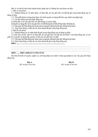 Bên A và bên B chịu trách nhiệm trước pháp luật về những lời cam đoan sau đây:
1. Bên A cam đoan
1.1. Những thông tin về nhân thân, về thửa đất, tài sản gắn liền với đất đã ghi trong Hợp đồng này là
đúng sự thật;
1.2. Thửa đất thuộc trường hợp được cho thuê quyền sử dụng đất theo quy định của pháp luật;
1.3. Tại thời điểm giao kết Hợp đồng này:
a) Thửa đất và tài sản gắn liền với đất không có tranh chấp;
b) Quyền sử dụng đất và tài sản gắn liền với đất không bị kê biên để bảo đảm thi hành án;
1.4. Việc giao kết Hợp đồng này hoàn toàn tự nguyện, không bị lừa dối, không bị ép buộc;
1.5. Thực hiện đúng và đầy đủ các thỏa thuận đã ghi trong Hợp đồng này.
2. Bên B cam đoan
2.1. Những thông tin về nhân thân đã ghi trong Hợp đồng này là đúng sự thật;
2.2. Đã xem xét kỹ, biết rõ về thửa đất, tài sản gắn liền với đất nêu tại Điều 1 của Hợp đồng này và các
giấy tờ về quyền sử dụng đất, quyền sở hữu tài sản gắn liền với đất;
2.3. Việc giao kết Hợp đồng này hoàn toàn tự nguyện, không bị lừa dối, không bị ép buộc;
2.4. Thực hiện đúng và đầy đủ các thỏa thuận đã ghi trong Hợp đồng này.
ĐIỀU ....... .............................................................................................
...................................................................................................................................................................
...................................................................................................................................................................
...................................................................................................................................................................
ĐIỀU ....... ĐIỀU KHOẢN CUỐI CÙNG
Hai bên đã hiểu rõ quyền, nghĩa vụ, ích hợp pháp của mình và hậu quả pháp lý của việc giao kết Hợp
đồng này.
Bên A
(Ký và ghi rõ họ tên)

Bên B
(Ký và ghi rõ họ tên)

267

 