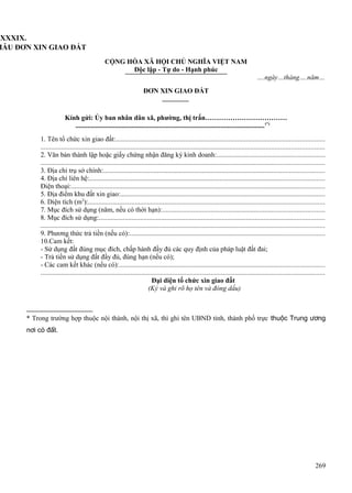LXXXIX.
MẪU ĐƠN XIN GIAO ĐẤT
CỘNG HÒA XÃ HỘI CHỦ NGHĨA VIỆT NAM
Độc lập - Tự do - Hạnh phúc
….ngày…tháng….năm…
ĐƠN XIN GIAO ĐẤT

Kính gửi: Ủy ban nhân dân xã, phường, thị trấn………………………………
............................................................................................................... (*)
1. Tên tổ chức xin giao đất:........................................................................................................................
...................................................................................................................................................................
2. Văn bản thành lập hoặc giấy chứng nhận đăng ký kinh doanh:..............................................................
...................................................................................................................................................................
3. Địa chỉ trụ sở chính:...............................................................................................................................
4. Địa chỉ liên hệ:.......................................................................................................................................
Điện thoại:..................................................................................................................................................
5. Địa điểm khu đất xin giao:......................................................................................................................
6. Diện tích (m2):........................................................................................................................................
7. Mục đích sử dụng (năm, nếu có thời hạn):.............................................................................................
8. Mục đích sử dụng:..................................................................................................................................
...................................................................................................................................................................
9. Phương thức trả tiền (nếu có):................................................................................................................
10.Cam kết:
- Sử dụng đất đúng mục đích, chấp hành đầy đủ các quy định của pháp luật đất đai;
- Trả tiền sử dụng đất đầy đủ, đúng hạn (nếu có);
- Các cam kết khác (nếu có):......................................................................................................................
...................................................................................................................................................................
Đại diện tổ chức xin giao đất
(Ký và ghi rõ họ tên và đóng dấu)

* Trong trường hợp thuộc nội thành, nội thị xã, thì ghi tên UBND tỉnh, thành phố trực thuộc Trung ương
nơi có đất.

269

 