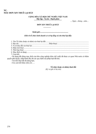 XC.
MẪU ĐƠN XIN THUÊ LẠI ĐẤT
CỘNG HÒA XÃ HỘI CHỦ NGHĨA VIỆT NAM
Độc lập - Tự do - Hạnh phúc
….Ngày…tháng…năm…
ĐƠN XIN THUÊ LẠI ĐẤT

Kính gửi:............................................................
(Ghi rõ tổ chức kinh doanh cơ sở hạ tầng và cho thuê lại đất)
1. Tên Tổ chức (hoặc cá nhân) xin thuê lại đất:..........................................................................................
2. Địa chỉ:.................................................................Điện thoại:..................................................................
3. Vị trí khu đất xin thuê lại:.......................................................................................................................
4. Diện tích thuê:........................................................................................................................................
5. Thời hạn thuê:.........................................................................................................................................
6. Mục đích sử dụng:..................................................................................................................................
7. Cam kết:
- Sử dụng đất đúng mục đích của khu công nghiệp (khu chế xuất) đã được cơ quan Nhà nước có thẩm
quyền phê duyệt, chấp hành đầy đủ các quy định của pháp luật đất đai;
- Trả tiền thuê đất đủ đúng hạn;
- Các cam kết khác (nếu có)…..
Tổ chức (hoặc cá nhân) thuê đất
(Ký và ghi rõ họ tên)

270

 