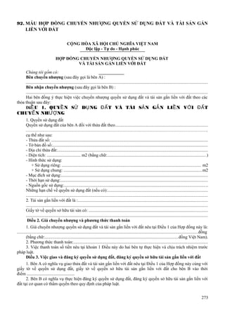 92. MẪU HỢP ĐỒNG CHUYỂN NHƯỢNG QUYỀN SỬ DỤNG ĐẤT VÀ TÀI SẢN GẮN
LIỀN VỚI ĐẤT
CỘNG HÒA XÃ HỘI CHỦ NGHĨA VIỆT NAM
Độc lập - Tự do - Hạnh phúc
HỢP ĐỒNG CHUYỂN NHƯỢNG QUYỀN SỬ DỤNG ĐẤT
VÀ TÀI SẢN GẮN LIỀN VỚI ĐẤT
Chúng tôi gồm có:
Bên chuyển nhượng (sau đây gọi là bên A) :
...................................................................................................................................................................
Bên nhận chuyển nhượng (sau đây gọi là bên B) :
...................................................................................................................................................................
Hai bên đồng ý thực hiện việc chuyển nhượng quyền sử dụng đất và tài sản gắn liền với đất theo các
thỏa thuận sau đây:
ĐiỀ U 1. QUYỀ N SỬ DỤ NG ĐẤ T VÀ TÀI SẢ N GẮ N LIỀ N VỚ I ĐẤ T

CHUYỂ N NHƯỢ NG

1. Quyền sử dụng đất
Quyền sử dụng đất của bên A đối với thửa đất theo...................................................................................
..................................................................................................................................................................,
cụ thể như sau:
- Thửa đất số: .............................................................................................................................................
- Tờ bản đồ số:............................................................................................................................................
- Địa chỉ thửa đất:.......................................................................................................................................
- Diện tích: ............................... m2 (bằng chữ:.........................................................................................)
- Hình thức sử dụng:
+ Sử dụng riêng: ............................................................................................................................. m2
+ Sử dụng chung: .............................................................................................................................m2
- Mục đích sử dụng:....................................................................................................................................
- Thời hạn sử dụng:....................................................................................................................................
- Nguồn gốc sử dụng:.................................................................................................................................
Những hạn chế về quyền sử dụng đất (nếu có):..........................................................................................
...................................................................................................................................................................
2. Tài sản gắn liền với đất là :.....................................................................................................................
...................................................................................................................................................................
Giấy tờ về quyền sở hữu tài sản có: ...........................................................................................................
...................................................................................................................................................................
Điều 2. Giá chuyển nhượng và phương thức thanh toán
1. Giá chuyển nhượng quyền sử dụng đất và tài sản gắn liền với đất nêu tại Điều 1 của Hợp đồng này là:
................................................................................................................................................................... đồng
(bằng chữ:........................................................................................................................đồng Việt Nam).
2. Phương thức thanh toán:.........................................................................................................................
3. Việc thanh toán số tiền nêu tại khoản 1 Điều này do hai bên tự thực hiện và chịu trách nhiệm trước
pháp luật.
Điều 3. Việc giao và đăng ký quyền sử dụng đất, đăng ký quyền sở hữu tài sản gắn liền với đất
1. Bên A có nghĩa vụ giao thửa đất và tài sản gắn liền với đất nêu tại Điều 1 của Hợp đồng này cùng với
giấy tờ về quyền sử dụng đất, giấy tờ về quyền sở hữu tài sản gắn liền với đất cho bên B vào thời
điểm ............................................
2. Bên B có nghĩa vụ thực hiện đăng ký quyền sử dụng đất, đăng ký quyền sở hữu tài sản gắn liền với
đất tại cơ quan có thẩm quyền theo quy định của pháp luật.
273

 