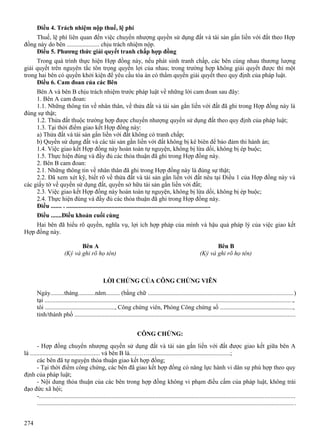 Điều 4. Trách nhiệm nộp thuế, lệ phí
Thuế, lệ phí liên quan đến việc chuyển nhượng quyền sử dụng đất và tài sản gắn liền với đất theo Hợp
đồng này do bên ..................... chịu trách nhiệm nộp.
Điều 5. Phương thức giải quyết tranh chấp hợp đồng
Trong quá trình thực hiện Hợp đồng này, nếu phát sinh tranh chấp, các bên cùng nhau thương lượng
giải quyết trên nguyên tắc tôn trọng quyền lợi của nhau; trong trường hợp không giải quyết được thì một
trong hai bên có quyền khởi kiện để yêu cầu tòa án có thẩm quyền giải quyết theo quy định của pháp luật.
Điều 6. Cam đoan của các Bên
Bên A và bên B chịu trách nhiệm trước pháp luật về những lời cam đoan sau đây:
1. Bên A cam đoan:
1.1. Những thông tin về nhân thân, về thửa đất và tài sản gắn liền với đất đã ghi trong Hợp đồng này là
đúng sự thật;
1.2. Thửa đất thuộc trường hợp được chuyển nhượng quyền sử dụng đất theo quy định của pháp luật;
1.3. Tại thời điểm giao kết Hợp đồng này:
a) Thửa đất và tài sản gắn liền với đất không có tranh chấp;
b) Quyền sử dụng đất và các tài sản gắn liền với đất không bị kê biên để bảo đảm thi hành án;
1.4. Việc giao kết Hợp đồng này hoàn toàn tự nguyện, không bị lừa dối, không bị ép buộc;
1.5. Thực hiện đúng và đầy đủ các thỏa thuận đã ghi trong Hợp đồng này.
2. Bên B cam đoan:
2.1. Những thông tin về nhân thân đã ghi trong Hợp đồng này là đúng sự thật;
2.2. Đã xem xét kỹ, biết rõ về thửa đất và tài sản gắn liền với đất nêu tại Điều 1 của Hợp đồng này và
các giấy tờ về quyền sử dụng đất, quyền sở hữu tài sản gắn liền với đất;
2.3. Việc giao kết Hợp đồng này hoàn toàn tự nguyện, không bị lừa dối, không bị ép buộc;
2.4. Thực hiện đúng và đầy đủ các thỏa thuận đã ghi trong Hợp đồng này.
Điều ....... . .............................................................................................
Điều .......Điều khoản cuối cùng
Hai bên đã hiểu rõ quyền, nghĩa vụ, lợi ích hợp pháp của mình và hậu quả pháp lý của việc giao kết
Hợp đồng này.
Bên A
(Ký và ghi rõ họ tên)

Bên B
(Ký và ghi rõ họ tên)

LỜI CHỨNG CỦA CÔNG CHỨNG VIÊN
Ngày.........tháng...........năm......... (bằng chữ ............................................................................................)
tại .............................................................................................................................................................,
tôi ............................................., Công chứng viên, Phòng Công chứng số ..............................................,
tỉnh/thành phố ............................................................................................................................................
CÔNG CHỨNG:
- Hợp đồng chuyển nhượng quyền sử dụng đất và tài sản gắn liền với đất được giao kết giữa bên A
là ............................................. và bên B là.....……....................................................;
các bên đã tự nguyện thỏa thuận giao kết hợp đồng;
- Tại thời điểm công chứng, các bên đã giao kết hợp đồng có năng lực hành vi dân sự phù hợp theo quy
định của pháp luật;
- Nội dung thỏa thuận của các bên trong hợp đồng không vi phạm điều cấm của pháp luật, không trái
đạo đức xã hội;
-..................................................................................................................................................................
................................................................................................................................................................... .
274

 