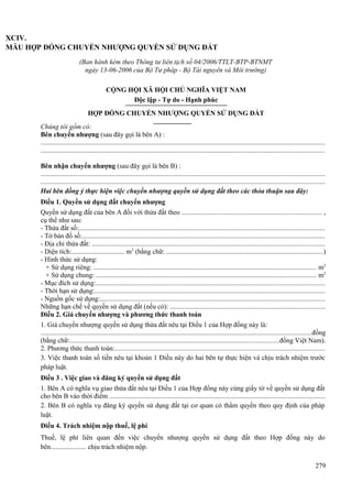 XCIV.
MẪU HỢP ĐỒNG CHUYỂN NHƯỢNG QUYỀN SỬ DỤNG ĐẤT
(Ban hành kèm theo Thông tư liên tịch số 04/2006/TTLT-BTP-BTNMT
ngày 13-06-2006 của Bộ Tư pháp - Bộ Tài nguyên và Môi trường)
CỘNG HỘI XÃ HỘI CHỦ NGHĨA VIỆT NAM
Độc lập - Tự do - Hạnh phúc
HỢP ĐỒNG CHUYỂN NHƯỢNG QUYỀN SỬ DỤNG ĐẤT
Chúng tôi gồm có:
Bên chuyển nhượng (sau đây gọi là bên A) :
...................................................................................................................................................................
...................................................................................................................................................................
Bên nhận chuyển nhượng (sau đây gọi là bên B) :
...................................................................................................................................................................
...................................................................................................................................................................
Hai bên đồng ý thực hiện việc chuyển nhượng quyền sử dụng đất theo các thỏa thuận sau đây:
Điều 1. Quyền sử dụng đất chuyển nhượng
Quyền sử dụng đất của bên A đối với thửa đất theo ................................................................................ ,
cụ thể như sau:
- Thửa đất số:..............................................................................................................................................
- Tờ bản đồ số:............................................................................................................................................
- Địa chỉ thửa đất: ......................................................................................................................................
- Diện tích:............................... m2 (bằng chữ: ..........................................................................................)
- Hình thức sử dụng:
+ Sử dụng riêng: ................................................................................................................................ m2
+ Sử dụng chung: .............................................................................................................................. m2
- Mục đích sử dụng:....................................................................................................................................
- Thời hạn sử dụng:....................................................................................................................................
- Nguồn gốc sử dụng:.................................................................................................................................
Những hạn chế về quyền sử dụng đất (nếu có): .........................................................................................
Điều 2. Giá chuyển nhượng và phương thức thanh toán
1. Giá chuyển nhượng quyền sử dụng thửa đất nêu tại Điều 1 của Hợp đồng này là:
............................................................................................................................................................đồng
(bằng chữ:........................................................................................................................đồng Việt Nam).
2. Phương thức thanh toán:.........................................................................................................................
3. Việc thanh toán số tiền nêu tại khoản 1 Điều này do hai bên tự thực hiện và chịu trách nhiệm trước
pháp luật.
Điều 3 . Việc giao và đăng ký quyền sử dụng đất
1. Bên A có nghĩa vụ giao thửa đất nêu tại Điều 1 của Hợp đồng này cùng giấy tờ về quyền sử dụng đất
cho bên B vào thời điểm ............................................................................................................................
2. Bên B có nghĩa vụ đăng ký quyền sử dụng đất tại cơ quan có thẩm quyền theo quy định của pháp
luật.
Điều 4. Trách nhiệm nộp thuế, lệ phí
Thuế, lệ phí liên quan đến việc chuyển nhượng quyền sử dụng đất theo Hợp đồng này do
bên..................... chịu trách nhiệm nộp.
279

 
