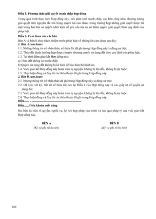 Điều 5. Phương thức giải quyết tranh chấp hợp đồng
Trong quá trình thực hiện Hợp đồng này, nếu phát sinh tranh chấp, các bên cùng nhau thương lượng
giải quyết trên nguyên tắc tôn trọng quyền lợi của nhau; trong trường hợp không giải quyết được thì
một trong hai bên có quyền khởi kiện để yêu cầu tòa án có thẩm quyền giải quyết theo quy định của
pháp luật.
Điều 6. Cam đoan của các bên
Bên A và bên B chịu trách nhiệm trước pháp luật về những lời cam đoan sau đây:
1. Bên A cam đoan:
1.1. Những thông tin về nhân thân, về thửa đất đã ghi trong Hợp đồng này là đúng sự thật;
1.2. Thửa đất thuộc trường hợp được chuyển nhượng quyền sử dụng đất theo quy định của pháp luật;
1.3. Tại thời điểm giao kết Hợp đồng này:
a) Thửa đất không có tranh chấp;
b) Quyền sử dụng đất không bị kê biên để bảo đảm thi hành án;
1.4. Việc giao kết Hợp đồng này hoàn toàn tự nguyện, không bị lừa dối, không bị ép buộc;
1.5. Thực hiện đúng và đầy đủ các thỏa thuận đã ghi trong Hợp đồng này.
2. Bên B cam đoan:
2.1. Những thông tin về nhân thân đã ghi trong Hợp đồng này là đúng sự thật;
2.2. Đã xem xét kỹ, biết rõ về thửa đất nêu tại Điều 1 của Hợp đồng này và các giấy tờ về quyền sử
dụng đất;
2.3. Việc giao kết Hợp đồng này hoàn toàn tự nguyện, không bị lừa dối, không bị ép buộc;
2.4. Thực hiện đúng và đầy đủ các thỏa thuận đã ghi trong Hợp đồng này.
Điều....... . ..................................................................
Điều.......Điều khoản cuối cùng
Hai bên đã hiểu rõ quyền, nghĩa vụ, lợi ích hợp pháp của mình và hậu quả pháp lý của việc giao kết
Hợp đồng này.
BÊN A
(Ký và ghi rõ họ tên)

280

BÊN B
(Ký và ghi rõ họ tên)

 