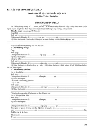 95. MẪU HỢP ĐỒNG MƯỢN TÀI SẢN
CỘNG HÒA XÃ HỘI CHỦ NGHĨA VIỆT NAM
Độc lập - Tự do - Hạnh phúc

HỢP ĐỒNG MƯỢN TÀI SẢN
Tại Phòng Công chứng số ...... thành phố Hồ Chí Minh (Trường hợp việc công chứng được thực hiện
ngoài trụ sở, thì ghi địa điểm thực hiện công chứng và Phòng Công chứng), chúng tôi là:
Bên cho mượn (sau đây gọi là Bên A):
Ông (Bà): ...................................................................................................................................................
Sinh ngày: ..................................................................................................................................................
Chứng minh nhân dân số: ...................cấp ngày .......................tại .............................................................
Hộ khẩu thường trú (Trường hợp không có hộ khẩu thường trú thì ghi đăng ký tạm trú):
...................................................................................................................................................................
............................................................................................................................................................................
Hoặc có thể chọn một trong các chủ thể sau:
1. Chủ thể là vợ chồng:
Ông : ..........................................................................................................................................................
Sinh ngày: ..................................................................................................................................................
Chứng minh nhân dân số: .....................cấp ngày ..............tại.....................................................................
Hộ khẩu thường trú:...................................................................................................................................
Cùng vợ là bà:............................................................................................................................................
Sinh ngày:...................................................................................................................................................
Chứng minh nhân dân số: .......................cấp ngày ..................tại...............................................................
Hộ khẩu thường trú: (Trường hợp vợ chồng có hộ khẩu thường trú khác nhau, thì ghi hộ khẩu thường
trú của từng người)
2. Chủ thể là hộ gia đình:
Họ và tên chủ hộ:........................................................................................................................................
Sinh ngày:...................................................................................................................................................
Chứng minh nhân dân số: ....................cấp ngày ..................tại..................................................................
Hộ khẩu thường trú: ..................................................................................................................................
Các thành viên của hộ gia đình:
- Họ và tên:.................................................................................................................................................
Sinh ngày:...................................................................................................................................................
Chứng minh nhân dân số: ........................cấp ngày .................. tại.............................................................
Hộ khẩu thường trú: ..................................................................................................................................
...................................................................................................................................................................
* Trường hợp các chủ thể nêu trên có đại diện thì ghi:
Họ và tên người đại diện:...........................................................................................................................
Sinh ngày: ..................................................................................................................................................
Chứng minh nhân dân số: ....................cấp ngày ................... tại................................................................
Hộ khẩu thường trú: ..................................................................................................................................
...................................................................................................................................................................
Chứng minh nhân dân số: .......................cấp ngày ................. tại...............................................................
Theo giấy ủy quyền (trường hợp đại diện theo ủy quyền) số: ………………………..
ngày ........................................….do ....................................................................................................lập.
3.. Chủ thể là tổ chức:
Tên tổ chức: ...............................................................................................................................................
Trụ sở: .......................................................................................................................................................
...................................................................................................................................................................
281

 