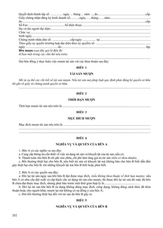 Quyết định thành lập số: ............... ngày ... tháng ... năm ..., do...........................................................cấp.
Giấy chứng nhận đăng ký kinh doanh số:...........ngày.......tháng........năm..................................................
do.........................................................................................................................................................cấp.
Số Fax: .............................................Số điện thoại:....................................................................................
Họ và tên người đại diện:...........................................................................................................................
Chức vụ:.....................................................................................................................................................
Sinh ngày:...................................................................................................................................................
Chứng minh nhân dân số: .......................cấp ngày ................. tại...............................................................
Theo giấy ủy quyền (trường hợp đại diện theo ủy quyền) số: ....................................................................
ngày .........................................do.........................................................................................................lập.
Bên mượn (sau đây gọi là Bên B):
(Chọn một trong các chủ thể nêu trên)
...................................................................................................................................................................
Hai bên đồng ý thực hiện việc mượn tài sản với các thỏa thuận sau đây:
ĐIỀU 1
TÀI SẢN MƯỢN
Mô tả cụ thể các chi tiết về tài sản mượn. Nếu tài sản mà pháp luật quy định phải đăng ký quyền sở hữu
thì ghi rõ giấy tờ chứng minh quyền sở hữu.
...................................................................................................................................................................
ĐIỀU 2
THỜI HẠN MƯỢN
Thời hạn mượn tài sản nêu trên là:.............................................................................................................
ĐIỀU 3
MỤC ĐÍCH MƯỢN
Mục đích mượn tài sản nêu trên là: ............................................................................................................
...................................................................................................................................................................
...................................................................................................................................................................
ĐIỀU 4
NGHĨA VỤ VÀ QUYỀN CỦA BÊN A
1. Bên A có các nghĩa vụ sau đây:
a. Cung cấp thông tin cần thiết về việc sử dụng tài sản và khuyết tật của tài sản, nếu có;
b. Thanh toán cho bên B chi phí sửa chữa, chi phí làm tăng giá trị tài sản (nếu có thỏa thuận);
c. Bồi thường thiệt hại cho bên B, nếu biết tài sản có khuyết tật mà không báo cho bên B biết dẫn đến
gây thiệt hại cho bên B, trừ những khuyết tật mà bên B biết hoặc phải biết.
2. Bên A có các quyền sau đây:
a. Đòi lại tài sản ngay sau khi bên B đạt được mục đích, (nếu không thỏa thuận về thời hạn mượn); nếu
bên A có nhu cầu đột xuất và cấp bách cần sử dụng tài sản cho mượn, thì được đòi lại tài sản đó mặc dù bên
B chưa đạt được mục đích, nhưng phải báo trước một thời gian hợp lý là......................................……
b. Đòi lại tài sản khi bên B sử dụng không đúng mục đích, công dụng, không đúng cách thức đã thỏa
thuận hoặc cho người khác mượn lại mà không có sự đồng ý của bên A;
c. Đòi bồi thường thiệt hại đối với tài sản do bên B gây ra.
ĐIỀU 5
NGHĨA VỤ VÀ QUYỀN CỦA BÊN B
282

 
