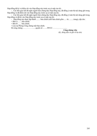 Hợp đồng đã ký và điểm chỉ vào Hợp đồng này trước sự có mặt của tôi;
- Các bên giao kết đã nghe người làm chứng đọc Hợp đồng này, đã đồng ý toàn bộ nội dung ghi trong
Hợp đồng và đã điểm chỉ vào Hợp đồng này trước sự có mặt của tôi;
- Các bên giao kết đã nghe người làm chứng đọc Hợp đồng này, đã đồng ý toàn bộ nội dung ghi trong
Hợp đồng và đã ký vào Hợp đồng này trước sự có mặt của tôi;
- Hợp đồng này được lập thành ........ bản chính (mỗi bản chính gồm ..... tờ, .........trang), cấp cho:
+ Bên A ....... bản chính;
+ Bên B ....... bản chính;
+ Lưu tại Phòng Công chứng một bản chính.
Số công chứng .……………... , quyển số ..…...TP/CC- ……………….....
Công chứng viên
(ký, đóng dấu và ghi rõ họ tên)

285

 