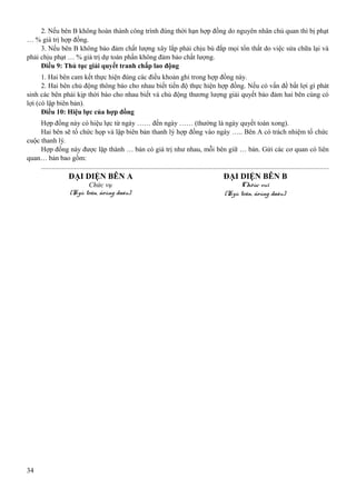 2. Nếu bên B không hoàn thành công trình đúng thời hạn hợp đồng do nguyên nhân chủ quan thì bị phạt
… % giá trị hợp đồng.
3. Nếu bên B không bảo đảm chất lượng xây lắp phải chịu bù đắp mọi tổn thất do việc sửa chữa lại và
phải chịu phạt … % giá trị dự toán phần không đảm bảo chất lượng.
Điều 9: Thủ tục giải quyết tranh chấp lao động
1. Hai bên cam kết thực hiện đúng các điều khoản ghi trong hợp đồng này.
2. Hai bên chủ động thông báo cho nhau biết tiến độ thực hiện hợp đồng. Nếu có vấn đề bất lợi gì phát
sinh các bên phải kịp thời báo cho nhau biết và chủ động thương lượng giải quyết bảo đảm hai bên cùng có
lợi (có lập biên bản).
Điều 10: Hiệu lực của hợp đồng
Hợp đồng này có hiệu lực từ ngày …… đến ngày …… (thường là ngày quyết toán xong).
Hai bên sẽ tổ chức họp và lập biên bản thanh lý hợp đồng vào ngày ….. Bên A có trách nhiệm tổ chức
cuộc thanh lý.
Hợp đồng này được lập thành … bản có giá trị như nhau, mỗi bên giữ … bản. Gửi các cơ quan có liên
quan… bản bao gồm:
...................................................................................................................................................................

ĐẠI DIỆN BÊN A

34

ĐẠI DIỆN BÊN B

Chức vụ
(Kyù teân, ñoùng daáu)

Chöùc vuï
(Kyù teân, ñoùng daáu)

 