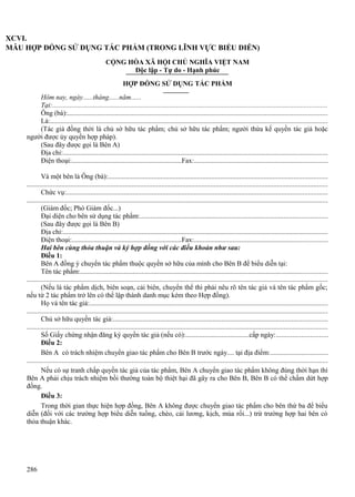 XCVI.
MẪU HỢP ĐỒNG SỬ DỤNG TÁC PHẨM (TRONG LĨNH VỰC BIỂU DIỄN)
CỘNG HÒA XÃ HỘI CHỦ NGHĨA VIỆT NAM
Độc lập - Tự do - Hạnh phúc
HỢP ĐỒNG SỬ DỤNG TÁC PHẨM
Hôm nay, ngày......tháng......năm......
Tại:.............................................................................................................................................................
Ông (bà):....................................................................................................................................................
Là:..............................................................................................................................................................
(Tác giả đồng thời là chủ sở hữu tác phẩm; chủ sở hữu tác phẩm; người thừa kế quyền tác giả hoặc
người được ủy quyền hợp pháp).
(Sau đây được gọi là Bên A)
Địa chỉ:.......................................................................................................................................................
Điện thoại:................................................................Fax:............................................................................
Và một bên là Ông (bà):.............................................................................................................................
............................................................................................................................................................................
Chức vụ:.....................................................................................................................................................
............................................................................................................................................................................
(Giám đốc; Phó Giám đốc...)
Đại diện cho bên sử dụng tác phẩm:...........................................................................................................
(Sau đây được gọi là Bên B)
Địa chỉ:.......................................................................................................................................................
Điện thoại:................................................................Fax:............................................................................
Hai bên cùng thỏa thuận và ký hợp đồng với các điều khoản như sau:
Điều 1:
Bên A đồng ý chuyển tác phẩm thuộc quyền sở hữu của mình cho Bên B để biểu diễn tại:
Tên tác phẩm:.............................................................................................................................................
............................................................................................................................................................................
(Nếu là tác phẩm dịch, biên soạn, cải biên, chuyển thể thì phải nêu rõ tên tác giả và tên tác phẩm gốc;
nếu từ 2 tác phẩm trở lên có thể lập thành danh mục kèm theo Hợp đồng).
Họ và tên tác giả:........................................................................................................................................
............................................................................................................................................................................
Chủ sở hữu quyền tác giả:..........................................................................................................................
............................................................................................................................................................................
Số Giấy chứng nhận đăng ký quyền tác giả (nếu có):.....................................cấp ngày:.............................
Điều 2:
Bên A có trách nhiệm chuyển giao tác phẩm cho Bên B trước ngày.... tại địa điểm:.................................
............................................................................................................................................................................
Nếu có sự tranh chấp quyền tác giả của tác phẩm, Bên A chuyển giao tác phẩm không đúng thời hạn thì
Bên A phải chịu trách nhiệm bồi thường toàn bộ thiệt hại đã gây ra cho Bên B, Bên B có thể chấm dứt hợp
đồng.
Điều 3:
Trong thời gian thực hiện hợp đồng, Bên A không được chuyển giao tác phẩm cho bên thứ ba để biểu
diễn (đối với các trường hợp biểu diễn tuồng, chèo, cải lương, kịch, múa rối...) trừ trường hợp hai bên có
thỏa thuận khác.

286

 