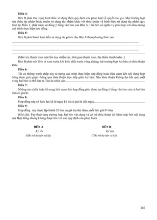 Điều 4:
Bên B phải tôn trọng hình thức sử dụng theo quy định của pháp luật về quyền tác giả. Mọi trường hợp
sửa chữa tác phẩm hoặc muốn sử dụng tác phẩm khác với thỏa thuận về hình thức sử dụng tác phẩm quy
định tại Điều 1, phải được sự đồng ý bằng văn bản của Bên A. Hai bên có nghĩa vụ phối hợp với nhau trong
quá trình thực hiện hợp đồng.
Điều 5:
Bên B phải thanh toán tiền sử dụng tác phẩm cho Bên A theo phương thức sau:
...................................................................................................................................................................
............................................................................................................................................................................
...................................................................................................................................................................
............................................................................................................................................................................
(Mức trả, thanh toán một lần hay nhiều lần, thời gian thanh toán, địa điểm thanh toán...)
Bên B phải mời Bên A xem trước khi biểu diễn trước công chúng, trừ trường hợp hai bên có thỏa thuận
khác.
Điều 6:
Tất cả những tranh chấp xảy ra trong quá trình thực hiện hợp đồng hoặc liên quan đến nội dung hợp
đồng được giải quyết thông qua thỏa thuận trực tiếp giữa hai bên. Nếu thỏa thuận không đạt kết quả, một
trong hai bên có thể đưa ra Tòa án nhân dân......................................................................................................
Điều 7:
Những sửa chữa hoặc bổ sung liên quan đến hợp đồng phải được sự đồng ý bằng văn bản của cả hai bên
mới có giá trị.
Điều 8:
Hợp đồng này có hiệu lực kể từ ngày ký và có giá trị đến ngày.................................................................
Điều 9:
Hợp đồng này được lập thành 02 bản có giá trị như nhau, mỗi bên giữ 01 bản
(Ghi chú: Tùy theo từng trường hợp, hai bên vận dụng và có thể thỏa thuận để thêm hoặc bớt nội dung
của Hợp đồng nhưng không được trái với các quy định của pháp luật).
BÊN A
Ký tên
(Ghi rõ họ tên và ký)

BÊN B
Ký tên
(Ghi rõ họ tên và ký)

287

 