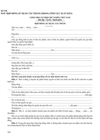 XCVII.
MẪU HỢP ĐỒNG SỬ DỤNG TÁC PHẨM (TRONG LĨNH VỰC XUẤT BẢN)
CỘNG HÒA XÃ HỘI CHỦ NGHĨA VIỆT NAM
Độc lập - Tự do - Hạnh phúc
HỢP ĐỒNG SỬ DỤNG TÁC PHẨM
Hôm nay, ngày......tháng......năm......
Tại:.............................................................................................................................................................
Ông (bà):....................................................................................................................................................
Là:..............................................................................................................................................................
(Tác giả đồng thời là chủ sở hữu tác phẩm; chủ sở hữu tác phẩm; người thừa kế quyền tác giả hoặc
người được ủy quyền hợp pháp).
(Sau đây được gọi là Bên A)
Địa chỉ:.......................................................................................................................................................
Điện thoại:................................................................Fax:.....................................................