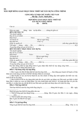 III.
MẪU HỢP ĐỒNG GIAO NHẬN THẦU THIẾT KẾ XÂY DỰNG CÔNG TRÌNH
CỘNG HÒA XÃ HỘI CHỦ NGHĨA VIỆT NAM
Độc lập - Tự do - Hạnh phúc
HỢP ĐỒNG GIAO NHẬN THẦU THIẾT KẾ
XÂY DỰNG CÔNG TRÌNH
Số:
/HĐTK
Căn cứ........................................................................................................................................................
............................................................................................................................................................................
Hôm nay ngày
tháng năm tại địa điểm ........... chúng tôi gồm có:
BÊN CHỦ ĐẦU TƯ
Tên doanh nghiệp:......................................................................................................................................
Địa chỉ trụ sở chính:...................................................................................................................................
Điện thoại:..................................Telex:.............................Fax:...................................................................
Tài khoản số:..............................................Mở tại ngân hàng:....................................................................
Đại diện bởi:...............................................Chức vụ:..................................................................................
(Giấy ủy quyền số:.................................................................................................(nếu thay giám đốc ký)
Viết ngày.......tháng......năm.......Do...............chức vụ...........................................................................ký.)
Trong hợp đồng này gọi tắt là bên A
BÊN TỔ CHỨC NHẬN THẦU XÂY DỰNG
Tên doanh nghiệp:......................................................................................................................................
Địa chỉ trụ sở chính:...................................................................................................................................
Điện thoại:..............................Telex:................................Fax:....................................................................
Tài khoản số:............................................Mở tại ngân hàng:......................................................................
Đại diện bởi:.............................................Chức vụ:....................................................................................
(Giấy ủy quyền số:.................................................................................................(nếu thay giám đốc ký)
Viết ngày.......tháng......năm.......Do...............chức vụ...........................................................................ký.)
Trong hợp đồng này gọi tắt là bên B
Hai bên thống nhất ký hợp đồng kinh tế giao nhận thầu thiết kế xây dựng công trình......................
(nêu tên) với những điều khoản sau:
Điều 1: Nội dung công việc hợp đồng
1. Bên A giao cho Bên B thầu thiết kế toàn bộ công trình............ theo đúng quy hoạch, kế hoạch, số liệu
khảo sát và nội dung của bản LCKTKT đã được thẩm tra xét duyệt.
2. Bên B phải cử các cán bộ kỹ thuật đủ các tiêu chuẩn về bằng cấp, kinh nghiệm cần thiết vào việc
thiết kế đồ án xây dựng.
3. Bên B thiết kế đồ án xây dựng phải tuân thủ các qui trình, qui phạm của Nhà nước qui định và phải
được Bên A thẩm tra, xem xét chấp thuận. Các tiêu chuẩn định mức kinh tế - kỹ thuật phù hợp với yêu cầu
của Bên A và đảm bảo các chế độ thể lệ của Nhà nước qui định mới được đưa ra tổ chức thi công.
Điều 2: Thời hạn thiết kế
Thời hạn thiết kế toàn bộ công trình tổng cộng là......................tháng tính từ ngày................ đến ngày
............................
Định lịch giao bản thiết kế từng phần như sau:
1. Thiết kế tổng quát (tạo dáng) trong........................tháng. Bên B giao cho Bên A vào ngày....tháng
.................năm.........
2. Thiết kế phần nền móng trong.................tháng.
Bên A giao cho Bên B vào ngày.................................................................................................................
3. ................................................................................................................................................................
Điều 3: Trị giá hợp đồng
Tổng trị giá thiết kế toàn bộ công trình.....................................là..................................đồng. Chia ra trị
35

 