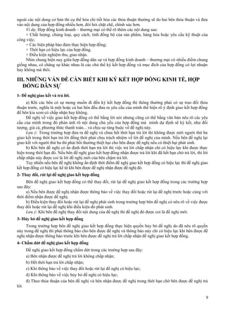 ngoài các nội dung cơ bản thì cụ thể hóa chi tiết hóa các thỏa thuận thường sẽ do hai bên thỏa thuận và đưa
vào nội dung của hợp đồng nhiều hơn, đòi hỏi chặt chẽ, chính xác hơn.
Ví dụ: Hợp đồng kinh doanh – thương mại có thể rõ thêm các nội dung sau:
+ Chất lượng, chủng loại, quy cách, tính đồng bộ của sản phẩm, hàng hóa hoặc yêu cầu kỹ thuật của
công việc;
+ Các biện pháp bảo đảm thực hiện hợp đồng;
+ Thời hạn có hiệu lực của hợp đồng.
+ Điều kiện nghiệm thu, giao nhận.
Nhìn chung hiện nay giữa hợp đồng dân sự và hợp đồng kinh doanh – thương mại có nhiều điểm chung
giống nhau, có chăng sự khác nhau là các chủ thể ký kết hợp đồng và mục đích của hợp đồng có lợi nhuận
hay không mà thôi.

III. NHỮNG VẤN ĐỀ CẦN BIẾT KHI KÝ KẾT HỢP ĐỒNG KINH TẾ, HỢP
ĐỒNG DÂN SỰ
1- Đề nghị giao kết và trả lời.
a) Khi các bên có sự mong muốn đi đến ký kết hợp đồng thì thông thường phải có sự trao đổi thỏa
thuận trước, nghĩa là một hoặc cả hai bên đều đưa ra yêu cầu của mình thể hiện rõ ý định giao kết hợp đồng
để bên kia xem có chấp nhận hay không.
Đề nghị về việc giao kết hợp đồng có thể bằng lời nói nhưng cũng có thể bằng văn bản nêu rõ các yêu
cầu của mình trong đó phản ảnh rõ nội dung chủ yếu của hợp đồng mà mình dự định sẽ ký kết, như đối
tượng, giá cả, phương thức thanh toán... và chịu sự ràng buộc về đề nghị này.
Lưu ý: Trong trường hợp đưa ra đề nghị và chưa hết thời hạn trả lời thì không được mời người thứ ba
giao kết trong thời hạn trả lời đồng thời phải chịu trách nhiệm về lời đề nghị của mình. Nếu bên đề nghị lại
giao kết với người thứ ba thì phải bồi thường thiệt hại cho bên được đề nghị nếu có thiệt hại phát sinh.
b) Khi bên đề nghị có ấn định thời hạn trả lời thì việc trả lời chấp nhận chỉ có hiệu lực khi được thực
hiện trong thời hạn đó. Nếu bên đề nghị giao kết hợp đồng nhận được trả lời khi đã hết hạn chờ trả lời, thì lời
chấp nhận này được coi là lời đề nghị mới của bên chậm trả lời.
Tuy nhiên nếu bên đề nghị không ấn định thời điểm đề nghị giao kết hợp đồng có hiệu lực thì đề nghị giao
kết hợp đồng có hiệu lực kể từ khi bên được đề nghị nhận được đề nghị đó.
2- Thay đổi, rút lại đề nghị giao kết hợp đồng
Bên đề nghị giao kết hợp đồng có thể thay đổi, rút lại đề nghị giao kết hợp đồng trong các trường hợp
sau đây:
a) Nếu bên được đề nghị nhận được thông báo về việc thay đổi hoặc rút lại đề nghị trước hoặc cùng với
thời điểm nhận được đề nghị;
b) Điều kiện thay đổi hoặc rút lại đề nghị phát sinh trong trường hợp bên đề nghị có nêu rõ về việc được
thay đổi hoặc rút lại đề nghị khi điều kiện đó phát sinh.
Lưu ý: Khi bên đề nghị thay đổi nội dung của đề nghị thì đề nghị đó được coi là đề nghị mới.
3- Hủy bỏ đề nghị giao kết hợp đồng
Trong trường hợp bên đề nghị giao kết hợp đồng thực hiện quyền hủy bỏ đề nghị do đã nêu rõ quyền
này trong đề nghị thì phải thông báo cho bên được đề nghị và thông báo này chỉ có hiệu lực khi bên được đề
nghị nhận được thông báo trước khi bên được đề nghị trả lời chấp nhận đề nghị giao kết hợp đồng.
4- Chấm dứt đề nghị giao kết hợp đồng
Đề nghị giao kết hợp đồng chấm dứt trong các trường hợp sau đây:
a) Bên nhận được đề nghị trả lời không chấp nhận;
b) Hết thời hạn trả lời chấp nhận;
c) Khi thông báo về việc thay đổi hoặc rút lại đề nghị có hiệu lực;
d) Khi thông báo về việc hủy bỏ đề nghị có hiệu lực;
đ) Theo thỏa thuận của bên đề nghị và bên nhận được đề nghị trong thời hạn chờ bên được đề nghị trả
lời.
9

 