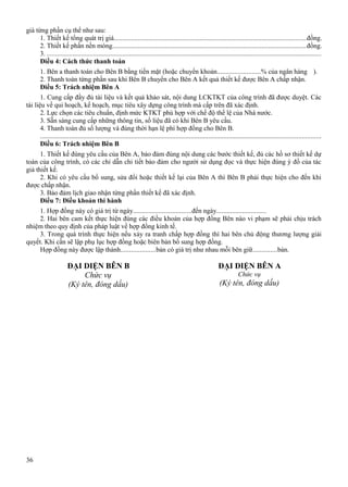 giá từng phần cụ thể như sau:
1. Thiết kế tổng quát trị giá................................................................................................................đồng.
2. Thiết kế phần nền móng.................................................................................................................đồng.
3. ................................................................................................................................................................
Điều 4: Cách thức thanh toán
1. Bên a thanh toán cho Bên B bằng tiền mặt (hoặc chuyển khoản.........................% của ngân hàng ).
2. Thanh toán từng phần sau khi Bên B chuyển cho Bên A kết quả thiết kế được Bên A chấp nhận.
Điều 5: Trách nhiệm Bên A
1. Cung cấp đầy đủ tài liệu và kết quả khảo sát, nội dung LCKTKT của công trình đã được duyệt. Các
tài liệu về qui hoạch, kế hoạch, mục tiêu xây dựng công trình mà cấp trên đã xác định.
2. Lực chọn các tiêu chuẩn, định mức KTKT phù hợp với chế độ thể lệ của Nhà nước.
3. Sẵn sàng cung cấp những thông tin, số liệu đã có khi Bên B yêu cầu.
4. Thanh toán đủ số lượng và đúng thời hạn lệ phí hợp đồng cho Bên B.
...................................................................................................................................................................
Điều 6: Trách nhiệm Bên B
1. Thiết kế đúng yêu cầu của Bên A, bảo đảm đúng nội dung các bước thiết kế, đủ các hồ sơ thiết kế dự
toán của công trình, có các chỉ dẫn chi tiết bảo đảm cho người sử dụng đọc và thực hiện đúng ý đồ của tác
giả thiết kế.
2. Khi có yêu cầu bổ sung, sửa đổi hoặc thiết kế lại của Bên A thì Bên B phải thực hiện cho đến khi
được chấp nhận.
3. Bảo đảm lịch giao nhận từng phần thiết kế đã xác định.
Điều 7: Điều khoản thi hành
1. Hợp đồng này có giá trị từ ngày..................................đến ngày.............................
2. Hai bên cam kết thực hiện đúng các điều khoản của hợp đồng Bên nào vi phạm sẽ phải chịu trách
nhiệm theo quy định của pháp luật về hợp đồng kinh tế.
3. Trong quá trình thực hiện nếu xảy ra tranh chấp hợp đồng thì hai bên chủ động thương lượng giải
quyết. Khi cần sẽ lập phụ lục hợp đồng hoặc biên bản bổ sung hợp đồng.
Hợp đồng này được lập thành....................bản có giá trị như nhau mỗi bên giữ..............bản.

ĐẠI DIỆN BÊN B
Chức vụ
(Ký tên, đóng dấu)

36

ĐẠI DIỆN BÊN A
Chức vụ

(Ký tên, đóng dấu)

 