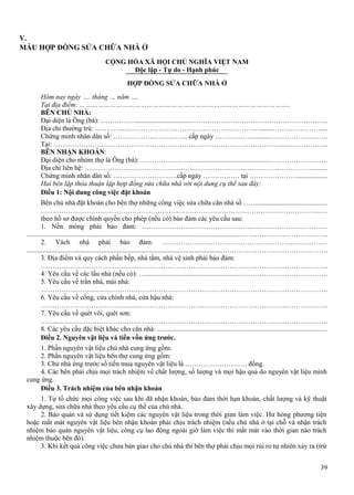 V.
MẪU HỢP ĐỒNG SỬA CHỮA NHÀ Ở
CỘNG HÒA XÃ HỘI CHỦ NGHĨA VIỆT NAM
Độc lập - Tự do - Hạnh phúc
HỢP ĐỒNG SỬA CHỮA NHÀ Ở
Hôm nay ngày …. tháng … năm ….
Tại địa điểm: …………………………………………………………………………………………..
BÊN CHỦ NHÀ:
Đại diện là Ông (bà): …………….................................…………………………………………………..
Địa chỉ thường trú: ……………………………………………………………….......…………………....
Chứng minh nhân dân số: …………………………... cấp ngày ……………............…………………….
Tại: ……………………………………………………………………………………….....……………..
BÊN NHẬN KHOÁN:
Đại diện cho nhóm thợ là Ông (bà): ……………………...........................................…………………….
Địa chỉ liên hệ: ……………………………………………………………………………………….........
Chứng minh nhân dân số: ……………………….cấp ngày ……………. tại ………………….................
Hai bên lập thỏa thuận lập hợp đồng sửa chữa nhà với nội dung cụ thể sau đây:
Điều 1: Nội dung công việc đặt khoán
Bên chủ nhà đặt khoán cho bên thợ những công việc sửa chữa căn nhà số ……........................................
…………………………………………………………………………………………………………......
theo hồ sơ được chính quyền cho phép (nếu có) bảo đảm các yêu cầu sau:
1. Nền móng phải bảo đảm: ………………………………………………………………………
...........................................................................................................................……………………………….
2. Vách nhà phải bảo đảm: ………………………………………………………………
................................................................................................................……………………………………….
3. Địa điểm và quy cách phần bếp, nhà tắm, nhà vệ sinh phải bảo đảm:
……………………………….........……………………………………………………………………….
4. Yêu cầu về các lầu nhà (nếu có): ….......................................................……………………………….
5. Yêu cầu về trần nhà, mái nhà:
………………….........…………………………………………………………………………………….
6. Yêu cầu về cổng, cửa chính nhà, cửa hậu nhà:
……………………………….........……………………………………………………………………….
7. Yêu cầu về quét vôi, quét sơn:
…….........………………………………………………………………………………………………….
8. Các yêu cầu đặc biệt khác cho căn nhà: .................................................................................................
Điều 2. Nguyên vật liệu và tiền vốn ứng trước.
1. Phần nguyên vật liệu chủ nhà cung ứng gồm:
2. Phần nguyên vật liệu bên thợ cung ứng gồm:
3. Chủ nhà ứng trước số tiền mua nguyên vật liệu là ……………………… đồng.
4. Các bên phải chịu mọi trách nhiệm về chất lượng, số lượng và mọi hậu quả do nguyên vật liệu mình
cung ứng.
Điều 3. Trách nhiệm của bên nhận khoán
1. Tự tổ chức mọi công việc sau khi đã nhận khoán, bảo đảm thời hạn khoán, chất lượng và kỹ thuật
xây dựng, sửa chữa nhà theo yêu cầu cụ thể của chủ nhà.
2. Bảo quản và sử dụng tiết kiệm các nguyên vật liệu trong thời gian làm việc. Hư hỏng phương tiện
hoặc mất mát nguyên vật liệu bên nhận khoán phải chịu trách nhiệm (nếu chủ nhà ở tại chỗ và nhận trách
nhiệm bảo quản nguyên vật liệu, công cụ lao động ngoài giờ làm việc thì mất mát vào thời gian nào trách
nhiệm thuộc bên đó).
3. Khi kết quả công việc chưa bàn giao cho chủ nhà thì bên thợ phải chịu mọi rủi ro tự nhiên xảy ra (trừ
39

 