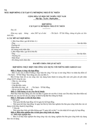 VI.
MẪU HỢP ĐỒNG CẢI TẠO VÀ MỞ RỘNG NHÀ Ở TƯ NHÂN
CỘNG HÒA XÃ HỘI CHỦ NGHĨA VIỆT NAM
Độc lập - Tự do - Hạnh phúc
HỢP ĐỒNG
CẢI TẠO VÀ MỞ RỘNG NHÀ Ở TƯ NHÂN
Địa chỉ:
Hôm nay, ngày
dưới đây:

tháng

năm 2007 tại số nhà

- Thi Sách - TP Đà Nẵng, chúng tôi gồm các bên

I. CÁC BÊN KÝ HỢP ĐỒNG
1. Bên Giao thầu ( gọi tắt là bên A ):
- Ông: .................................................................................................................................... làm đại diện.
-Thường trú: ................................................................................................................................................
-Điện thoại: ................................................................................................................................................
-Số chứng minh nhân dân: ....................................................................................
2. Bên Nhận thầu ( gọi tắt là bên B):
- Ông: ................................................................................................................................... làm đại diện.
- Thường trú: ...............................................................................................................................................
- Điện thoại: ................................................................................................................................................
- Số chứng minh nhân dân: .........................................................................................................................
HAI BÊN THỎA THUẬN KÝ KẾT
HỢP ĐỒNG THỰC HIỆN THI CÔNG XÂY DỰNG VỚI NHỮNG ĐIỀU KHOẢN SAU
Điều 1. Phạm vi công việc hợp đồng:
- Bên A yêu cầu và Bên B đồng ý thực hiện thi công “Cải tạo và mở rộng Nhà ở tư nhân địa điểm số
- Thi Sách – TP Đà Nẵng” theo đúng yêu cầu của Bên A.
Bên B thực hiện tất cả các công việc xây dựng hoàn thành từ móng đến mái (chỉ gồm chi phí nhân
công) trừ 03 công tác sau:
+ Mác tic, sơn tường.
+ Làm trần.
+ Lắp đặt điện, nước.
- Địa điểm thi công : số
- Thi Sách – TP Đà Nẵng.
- Vật tư vật liệu do Bên A cấp.
Điều 2. Chất lượng và các yêu cầu kỹ thuật:
Phải thực hiện theo đúng yêu cầu của Bên A (giám sát của bên A hoặc của Chủ nhà); bảo đảm thẩm mỹ
và chính xác của các kết cấu xây dựng và thiết bị lắp đặt theo đúng kỹ thuật.
Điều 3. Thời gian và tiến độ thực hiện:
* Thời gian:
- Thời gian bắt đầu hợp đồng: kể từ ngày ký kết hợp đồng.
- Thời gian kết thúc hợp đồng: là ngày hai bên ký biên bản nghiệm thu bàn giao công trình đưa vào sử
dụng và kết thúc thanh lý hợp đồng.
* Tiến độ:
- Thời gian thực hiện gói thầu không quá 75 ngày (kể cả thứ 7 và chủ nhật) kể từ ngày ký hợp đồng.
Điều 4. Điều kiện nghiệm thu và bàn giao công trình xây dựng
4.1. Điều kiện nghiệm thu:
- Bên A sẽ thực hiện nghiệm thu từng công việc xây dựng; nghiệm thu bàn giao công trình xây dựng
đưa vào sử dụng.
41

 