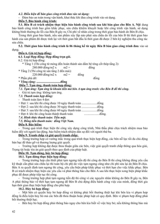 4.2. Điều kiện để bàn giao công trình đưa vào sử dụng:
- Đảm bảo an toàn trong vận hành, khai thác khi đưa công trình vào sử dụng.
Điều 5. Bảo hành công trình:
5.1. Bên B có trách nhiệm thực hiện bảo hành công trình sau khi bàn giao cho Bên A. Nội dung
bảo hành công trình bao gồm khắc phục, sửa chữa khiếm khuyết hoặc khi công trình vận hành, sử dụng
không bình thường do lỗi của Bên B gây ra; Chi phí về nhân công trong thời gian bảo hành do Bên B chịu.
Trong thời gian bảo hành, nếu sản phẩm xây lắp nào phải sửa chữa do lỗi của bên B thì thời gian bảo
hành của sản phẩm đó được tính lại với thời gian bắt đầu là thời gian đã được 2 bên ký nghiệm thu công tác
sửa chữa.
5.2. Thời gian bảo hành công trình là 06 tháng kể từ ngày Bên B bàn giao công trình đưa vào sử
dụng;
Điều 6. Giá trị hợp đồng:
6.1. Loại Hợp đồng: Hợp đồng trọn gói.
6.2. Giá trị hợp đồng:
* Tầng 1 (Thi công từ móng đến hoàn thành sàn dầm bê tông cốt thép tầng 2):
280.000 đồng/m2 x
m2 =
đồng
* Tầng 2 (Thi công từ sàn tầng 2 đến mái):
220.000 đồng/m2 x
m2 =
đồng
* Phần phá dỡ:
đồng
* Tổng cộng: ...............................đồng
Điều 7. Tạm ứng, thanh toán hợp đồng:
7.1. Tạm ứng: Tạm ứng là khoản tiền mà bên A tạm ứng trước cho Bên B để thi công.
- Giá trị tạm ứng: không tạm ứng.
7.3. Thanh toán hợp đồng:
- Thanh toán làm 4 đợt:
+ Đợt 1: sau khi thi công được 10 ngày thanh toán ....................đồng.
+ Đợt 2: sau khi thi công được 30 ngày thanh toán ....................đồng.
+ Đợt 3: sau khi thi công được 60 ngày thanh toán ....................đồng.
+ Đợt 4: khi thi công hoàn thành thanh toán
....................đồng.
7.4. Hình thức thanh toán: Tiền mặt.
7.5. Đồng tiền thanh toán: đồng Việt Nam.
Điều 8. Bảo hiểm:
- Trong quá trình thực hiện thi công xây dựng công trình, Nhà thầu phải chịu trách nhiệm mua bảo
hiểm đối với người lao động, bảo hiểm trách nhiệm dân sự đối với người thứ ba.
Điều 9. Tranh chấp và giải quyết tranh chấp:
- Trong trường hợp có vướng mắc trong quá trình thực hiện hợp đồng, các bên nỗ lực tối đa chủ động
bàn bạc để tháo gỡ và thương lượng giải quyết.
- Trường hợp không đạt được thỏa thuận giữa các bên, việc giải quyết tranh chấp thông qua hòa giải,
Trọng tài hoặc tòa án giải quyết theo quy định của pháp luật.
Điều 10. Tạm dừng, hủy bỏ hợp đồng:
10.1. Tạm dừng thực hiện hợp đồng:
- Trong trường hợp cần thiết phải tạm ngưng tiến độ thi công do Bên B thi công không đúng yêu cầu
kỹ thuật cần phải sửa chữa lại thì toàn bộ chi phí do việc tạm ngưng cũng như chi phí sửa lại do Bên B chịu.
Bên A ra quyết định tam ngưng thi công, yêu cầu biện pháp khắc phục và thời hạn cho việc khắc phục. Bên
B có trách nhiệm thực hiện các yêu cầu và phải thông báo cho Bên A sau khi thực hiện xong biện pháp khắc
phục để được phép tiếp tục thi công.
- Trong trường hợp phải tạm ngưng tiến độ thi công vì các nguyên nhân không do Bên B gây ra, Bên
A phải thông báo về thời hạn tạm ngưng để Bên B chủ động điều hành công việc của mình, đồng thời gia
hạn thời gian thực hiện hợp đồng cho phù hợp.
10.2. Hủy bỏ hợp đồng:
- Một bên có quyền hủy bỏ hợp đồng và không phải bồi thường thiệt hại khi bên kia vi phạm hợp
đồng là điều kiện hủy bỏ mà các bên đã thỏa thuận hoặc pháp luật có quy định. Bên vi phạm hợp đồng phải
bồi thường thiệt hại;
- Bên hủy bỏ hợp đồng phải thông báo ngay cho bên kia biết về việc hủy bỏ; nếu không thông báo mà
42

 