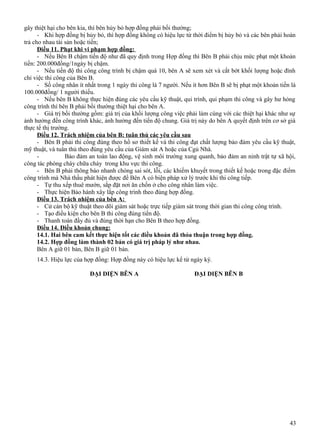 gây thiệt hại cho bên kia, thì bên hủy bỏ hợp đồng phải bồi thường;
- Khi hợp đồng bị hủy bỏ, thì hợp đồng không có hiệu lực từ thời điểm bị hủy bỏ và các bên phải hoàn
trả cho nhau tài sản hoặc tiền;
Điều 11. Phạt khi vi phạm hợp đồng:
- Nếu Bên B chậm tiến độ như đã quy định trong Hợp đồng thì Bên B phải chịu mức phạt một khoản
tiền: 200.000đồng/1ngày bị chậm.
- Nếu tiến độ thi công công trình bị chậm quá 10, bên A sẽ xem xét và cắt bớt khối lượng hoặc đình
chỉ việc thi công của Bên B.
- Số công nhân ít nhất trong 1 ngày thi công là 7 người. Nếu ít hơn Bên B sẽ bị phạt một khoản tiền là
100.000đồng/ 1 người thiếu.
- Nếu bên B không thực hiện đúng các yêu cầu kỹ thuật, qui trình, qui phạm thi công và gây hư hỏng
công trình thì bên B phải bồi thường thiệt hại cho bên A.
- Giá trị bồi thường gồm: giá trị của khối lượng công việc phải làm cùng với các thiệt hại khác như sự
ảnh hưởng đến công trình khác, ảnh hưởng đến tiến độ chung. Giá trị này do bên A quyết định trên cơ sở giá
thực tế thị trường.
Điều 12. Trách nhiệm của bên B: tuân thủ các yêu cầu sau
- Bên B phải thi công đúng theo hồ sơ thiết kế và thi công đạt chất lượng bảo đảm yêu cầu kỹ thuật,
mỹ thuật, và tuân thủ theo đúng yêu cầu của Giám sát A hoặc của Cgủ Nhà.
Bảo đảm an toàn lao động, vệ sinh môi trường xung quanh, bảo đảm an ninh trật tự xã hội,
công tác phòng cháy chữa cháy trong khu vực thi công.
- Bên B phải thông báo nhanh chóng sai sót, lỗi, các khiếm khuyết trong thiết kế hoặc trong đặc điểm
công trình mà Nhà thầu phát hiện được để Bên A có biện pháp xử lý trước khi thi công tiếp.
- Tự thu xếp thuê mướn, sắp đặt nơi ăn chốn ở cho công nhân làm việc.
- Thực hiện Bảo hành xây lắp công trình theo đúng hợp đồng.
Điều 13. Trách nhiệm của bên A:
- Cử cán bộ kỹ thuật theo dõi giám sát hoặc trực tiếp giám sát trong thời gian thi công công trình.
- Tạo điều kiện cho bên B thi công đúng tiến độ.
- Thanh toán đầy đủ và đúng thời hạn cho Bên B theo hợp đồng.
Điều 14. Điều khoản chung:
14.1. Hai bên cam kết thực hiện tốt các điều khoản đã thỏa thuận trong hợp đồng.
14.2. Hợp đồng làm thành 02 bản có giá trị pháp lý như nhau.
Bên A giữ 01 bản, Bên B giữ 01 bản.
14.3. Hiệu lực của hợp đồng: Hợp đồng này có hiệu lực kể từ ngày ký.
ĐẠI DIỆN BÊN A

ĐẠI DIỆN BÊN B

43

 