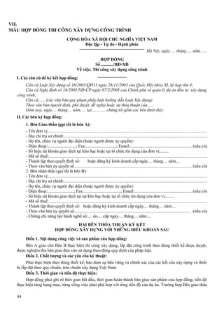 VII.
MẪU HỢP ĐỒNG THI CÔNG XÂY DỰNG CÔNG TRÌNH
CỘNG HÒA XÃ HỘI CHỦ NGHĨA VIỆT NAM
Độc lập - Tự do - Hạnh phúc
Hà Nội, ngày..... tháng..... năm......
HỢP ĐỒNG
Số .........../HĐ-XD
Về việc: Thi công xây dựng công trình
I. Các căn cứ để ký kết hợp đồng:
Căn cứ Luật Xây dựng số 16/2003/QH11 ngày 26/11/2003 của Quốc Hội khóa XI, kỳ họp thứ 4;
Căn cứ Nghị định số 16/2005/NĐ-CP ngày 07/2/2005 của Chính phủ về quản lý dự án đầu tư xây dựng
công trình;
Căn cứ...... (các văn bản quy phạm pháp luật hướng dẫn Luật Xây dựng)
Theo văn bản (quyết định, phê duyệt, đề nghị) hoặc sự thỏa thuận của......
Hôm nay, ngày.... tháng.... năm..... tại............. chúng tôi gồm các bên dưới đây:
II. Các bên ký hợp đồng:
1. Bên Giao thầu (gọi tắt là bên A):
- Tên đơn vị:...............................................................................................................................................
- Địa chỉ trụ sở chính:.................................................................................................................................
- Họ tên, chức vụ người đại diện (hoặc người được ủy quyền):
- Điện thoại:..........................; Fax:............................; Email:....................................................... (nếu có)
- Số hiệu tài khoản giao dịch tại kho bạc hoặc tại tổ chức tín dụng của đơn vị:........
- Mã số thuế:...............................................................................................................................................
- Thành lập theo quyết định số:
hoặc đăng ký kinh doanh cấp ngày.... tháng.... năm....
- Theo văn bản ủy quyền số.......................................................................................................... (nếu có)
2. Bên nhận thầu (gọi tắt là bên B):
- Tên đơn vị:...............................................................................................................................................
- Địa chỉ trụ sở chính:.................................................................................................................................
- Họ tên, chức vụ người đại diện (hoặc người được ủy quyền):
- Điện thoại:........................; Fax:..................................; Email:................................................... (nếu có)
- Số hiệu tài khoản giao dịch tại tại kho bạc hoặc tại tổ chức tín dụng của đơn vị:........
- Mã số thuế:...............................................................................................................................................
- Thành lập theo quyết định số: hoặc đăng ký kinh doanh cấp ngày.... tháng.... năm....
- Theo văn bản ủy quyền số......................................................................................................... (nếu có)
- Chứng chỉ năng lực hành nghề số:.... do.... cấp ngày.... tháng.... năm....
HAI BÊN THỎA THUẬN KÝ KẾT
HỢP ĐỒNG XÂY DỰNG VỚI NHỮNG ĐIỀU KHOẢN SAU
Điều 1. Nội dung công việc và sản phẩm của hợp đồng:
Bên A giao cho Bên B thực hiện thi công xây dựng, lắp đặt công trình theo đúng thiết kế được duyệt,
được nghiệm thu bàn giao đưa vào sử dụng theo đúng quy định của pháp luật.
Điều 2. Chất lượng và các yêu cầu kỹ thuật:
Phải thực hiện theo đúng thiết kế; bảo đảm sự bền vững và chính xác của các kết cấu xây dựng và thiết
bị lắp đặt theo quy chuẩn, tiêu chuẩn xây dựng Việt Nam.
Điều 3. Thời gian và tiến độ thực hiện:
Hợp đồng phải ghi rõ thời gian bắt đầu, thời gian hoàn thành bàn giao sản phẩm của hợp đồng; tiến độ
thực hiện từng hạng mục, từng công việc phải phù hợp với tổng tiến độ của dự án. Trường hợp Bên giao thầu
44

 