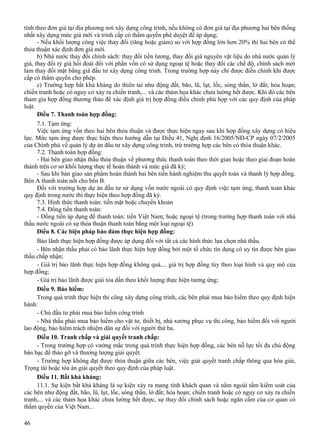 tính theo đơn giá tại địa phương nơi xây dựng công trình, nếu không có đơn giá tại địa phương hai bên thống
nhất xây dựng mức giá mới và trình cấp có thẩm quyền phê duyệt để áp dụng;
- Nếu khối lượng công việc thay đổi (tăng hoặc giảm) so với hợp đồng lớn hơn 20% thì hai bên có thể
thỏa thuận xác định đơn giá mới.
b) Nhà nước thay đổi chính sách: thay đổi tiền lương, thay đổi giá nguyên vật liệu do nhà nước quản lý
giá, thay đổi tỷ giá hối đoái đối với phần vốn có sử dụng ngoại tệ hoặc thay đổi các chế độ, chính sách mới
làm thay đổi mặt bằng giá đầu tư xây dựng công trình. Trong trường hợp này chỉ được điều chỉnh khi được
cấp có thẩm quyền cho phép.
c) Trường hợp bất khả kháng do thiên tai như động đất, bão, lũ, lụt, lốc, sóng thần, lở đất; hỏa hoạn;
chiến tranh hoặc có nguy cơ xảy ra chiến tranh,... và các thảm họa khác chưa lường hết được. Khi đó các bên
tham gia hợp đồng thương thảo để xác định giá trị hợp đồng điều chỉnh phù hợp với các quy định của pháp
luật.
Điều 7. Thanh toán hợp đồng:
7.1. Tạm ứng:
Việc tạm ứng vốn theo hai bên thỏa thuận và được thực hiện ngay sau khi hợp đồng xây dựng có hiệu
lực. Mức tạm ứng được thực hiện theo hướng dẫn tại Điều 41, Nghị định 16/2005/NĐ-CP ngày 07/2/2005
của Chính phủ về quản lý dự án đầu tư xây dựng công trình, trừ trường hợp các bên có thỏa thuận khác.
7.2. Thanh toán hợp đồng:
- Hai bên giao nhận thầu thỏa thuận về phương thức thanh toán theo thời gian hoặc theo giai đoạn hoàn
thành trên cơ sở khối lượng thực tế hoàn thành và mức giá đã ký;
- Sau khi bàn giao sản phẩm hoàn thành hai bên tiến hành nghiệm thu quyết toán và thanh lý hợp đồng.
Bên A thanh toán nốt cho bên B.
Đối với trường hợp dự án đầu tư sử dụng vốn nước ngoài có quy định việc tạm ứng, thanh toán khác
quy định trong nước thì thực hiện theo hợp đồng đã ký.
7.3. Hình thức thanh toán: tiền mặt hoặc chuyển khoản
7.4. Đồng tiền thanh toán:
- Đồng tiền áp dụng để thanh toán: tiền Việt Nam; hoặc ngoại tệ (trong trường hợp thanh toán với nhà
thầu nước ngoài có sự thỏa thuận thanh toán bằng một loại ngoại tệ)
Điều 8. Các biện pháp bảo đảm thực hiện hợp đồng:
Bảo lãnh thực hiện hợp đồng được áp dụng đối với tất cả các hình thức lựa chọn nhà thầu.
- Bên nhận thầu phải có bảo lãnh thực hiện hợp đồng bởi một tổ chức tín dụng có uy tín được bên giao
thầu chấp nhận;
- Giá trị bảo lãnh thực hiện hợp đồng không quá.... giá trị hợp đồng tùy theo loại hình và quy mô của
hợp đồng;
- Giá trị bảo lãnh được giải tỏa dần theo khối lượng thực hiện tương ứng;
Điều 9. Bảo hiểm:
Trong quá trình thực hiện thi công xây dựng công trình, các bên phải mua bảo hiểm theo quy định hiện
hành:
- Chủ đầu tư phải mua bảo hiểm công trình
- Nhà thầu phải mua bảo hiểm cho vật tư, thiết bị, nhà xưởng phục vụ thi công, bảo hiểm đối với người
lao động, bảo hiểm trách nhiệm dân sự đối với người thứ ba.
Điều 10. Tranh chấp và giải quyết tranh chấp:
- Trong trường hợp có vướng mắc trong quá trình thực hiện hợp đồng, các bên nỗ lực tối đa chủ động
bàn bạc để tháo gỡ và thương lượng giải quyết.
- Trường hợp không đạt được thỏa thuận giữa các bên, việc giải quyết tranh chấp thông qua hòa giải,
Trọng tài hoặc tòa án giải quyết theo quy định của pháp luật.
Điều 11. Bất khả kháng:
11.1. Sự kiện bất khả kháng là sự kiện xảy ra mang tính khách quan và nằm ngoài tầm kiểm soát của
các bên như động đất, bão, lũ, lụt, lốc, sóng thần, lở đất; hỏa hoạn; chiến tranh hoặc có nguy cơ xảy ra chiến
tranh,... và các thảm họa khác chưa lường hết được, sự thay đổi chính sách hoặc ngăn cấm của cơ quan có
thẩm quyền của Việt Nam...
46

 