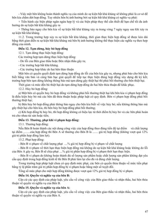 - Việc một bên không hoàn thành nghĩa vụ của mình do sự kiện bất khả kháng sẽ không phải là cơ sở để
bên kia chấm dứt hợp đồng. Tuy nhiên bên bị ảnh hưởng bởi sự kiện bất khả kháng có nghĩa vụ phải:
+ Tiến hành các biện pháp ngăn ngừa hợp lý và các biện pháp thay thế cần thiết để hạn chế tối đa ảnh
hưởng do sự kiện bất khả kháng gây ra
+ Thông báo ngay cho bên kia về sự kiện bất khả kháng xảy ra trong vòng 7 ngày ngay sau khi xảy ra
sự kiện bất khả kháng.
11.2. Trong trường hợp xảy ra sự kiện bất khả kháng, thời gian thực hiện hợp đồng sẽ được kéo dài
bằng thời gian diễn ra sự kiện bất khả kháng mà bên bị ảnh hưởng không thể thực hiện các nghĩa vụ theo hợp
đồng của mình.
Điều 12. Tạm dừng, hủy bỏ hợp đồng
12.1. Tạm dừng thực hiện hợp đồng:
Các trường hợp tạm dừng thực hiện hợp đồng:
- Do lỗi của Bên giao thầu hoặc Bên nhận thầu gây ra;
- Các trường hợp bất khả kháng.
- Các trường hợp khác do hai bên thảo thuận
Một bên có quyền quyết định tạm dừng hợp đồng do lỗi của bên kia gây ra, nhưng phải báo cho bên kia
biết bằng văn bản và cùng bàn bạc giải quyết để tiếp tục thực hiện đúng hợp đồng xây dựng đã ký kết;
trường hợp bên tạm dừng không thông báo mà tạm dừng gây thiệt hại thì phải bồi thường cho bên thiệt hại.
Thời gian và mức đền bù thiệt hại do tạm dừng hợp đồng do hai bên thỏa thuận để khắc phục.
12.2. Hủy bỏ hợp đồng:
a) Một bên có quyền hủy bỏ hợp đồng và không phải bồi thường thiệt hại khi bên kia vi phạm hợp đồng
là điều kiện hủy bỏ mà các bên đã thỏa thuận hoặc pháp luật có quy định. Bên vi phạm hợp đồng phải bồi
thường thiệt hại;
b) Bên hủy bỏ hợp đồng phải thông báo ngay cho bên kia biết về việc hủy bỏ; nếu không thông báo mà
gây thiệt hại cho bên kia, thì bên hủy bỏ hợp đồng phải bồi thường;
c) Khi hợp đồng bị hủy bỏ, thì hợp đồng không có hiệu lực từ thời điểm bị hủy bỏ và các bên phải hoàn
trả cho nhau tài sản hoặc tiền;
Điều 13. Thưởng, phạt khi vi phạm hợp đồng:
13.1. Thưởng hợp đồng:
Nếu Bên B hoàn thành các nội dung công việc của hợp đồng theo đúng tiến độ tại điểm và chất lượng
tại điểm .........của hợp đồng thì Bên A sẽ thưởng cho Bên B là ....... giá trị hợp đồng (không vượt quá 12%
giá trị phần hợp đồng làm lợi).
13.2. Phạt hợp đồng:
- Bên B vi phạm về chất lượng phạt ....% giá trị hợp đồng bị vi phạm về chất lượng
- Bên B vi phạm về thời hạn thực hiện hợp đồng mà không do sự kiện bất khả kháng hoặc không do lỗi
của Bên A gây ra, Bên B sẽ chịu phạt ....% giá trị phần hợp đồng bị vi phạm thời hạn thực hiện.
- Bên B vi phạm do không hoàn thành đủ số lượng sản phẩm hoặc chất lượng sản phẩm không đạt yêu
cầu quy định trong hợp đồng kinh tế thì Bên B phải làm lại cho đủ và đúng chất lượng.
Trong trường hợp pháp luật chưa có quy định mức phạt, các bên có quyền thỏa thuận về mức tiền phạt
bằng tỷ lệ phần trăm giá trị phần hợp đồng bị vi phạm hoặc bằng một số tuyệt đối.
Tổng số mức phạt cho một hợp đồng không được vượt quá 12% giá trị hợp đồng bị vi phạm.
Điều 14. Quyền và nghĩa vụ của bên B:
Căn cứ các quy định của pháp luật, yêu cầu về công việc của Bên giao thầu và nhận thầu, hai bên thỏa
thuận về quyền và nghĩa vụ của Bên B.
Điều 15. Quyền và nghĩa vụ của bên A:
Căn cứ các quy định của pháp luật, yêu cầu về công việc của Bên giao thầu và nhận thầu, hai bên thỏa
thuận về quyền và nghĩa vụ của Bên A.

47

 