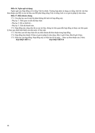 Điều 16. Ngôn ngữ sử dụng:
Ngôn ngữ của Hợp đồng sẽ là tiếng Việt là chính. Trường hợp phải sử dụng cả tiếng Anh thì văn bản
thỏa thuận của HĐ và các tài liệu của HĐ phải bằng tiếng Việt và tiếng Anh và có giá trị pháp lý như nhau.
Điều 17. Điều khoản chung
17.1. Các phụ lục sau là một bộ phận không thể tách rời hợp đồng này:
- Phụ lục 1: Thời gian và tiến độ thực hiện
- Phụ lục 2: Hồ sơ thiết kế,...
- Phụ lục 3: Tiến độ thanh toán
17.2. Hợp đồng này cũng như tất cả các tài liệu, thông tin liên quan đến hợp đồng sẽ được các bên quản
lý theo quy định hiện hành của nhà nước về bảo mật.
17.3. Hai bên cam kết thực hiện tốt các điều khoản đã thỏa thuận trong hợp đồng.
17.4. Hợp đồng làm thành 10 bản có giá trị pháp lý như nhau, Bên A giữ 6 bản, Bên B giữ 4 bản;
17.5. Hiệu lực của hợp đồng: Hợp đồng này có hiệu lực kể từ ngày ... (theo sự thỏa thuận của 2 bên).
ĐẠI DIỆN BÊN A
ĐẠI DIỆN BÊN B

48

 