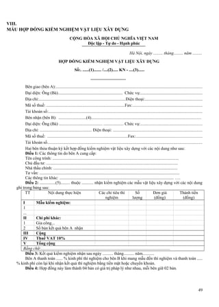 VIII.
MẪU HỢP ĐỒNG KIỂM NGHIỆM VẬT LIỆU XÂY DỰNG
CỘNG HÒA XÃ HỘI CHỦ NGHĨA VIỆT NAM
Độc lập - Tự do - Hạnh phúc
Hà Nội, ngày ......... tháng......... năm .........
HỢP ĐỒNG KIỂM NGHIỆM VẬT LIỆU XÂY DỰNG
Số:. ......(1)....... /....(2)..... KN - ....(3)......

Bên giao (bên A):.......................................................................................................................................
Đại diện: Ông (Bà)............................................................. Chức vụ:.........................................................
Địa chỉ:..................................................................................Điện thoại:.....................................................
Mã số thuế: ..........................................................................Fax:................................................................
Tài khoản số:..............................................................................................................................................
Bên nhận (bên B): ..........................(4)......................................................................................................
Đại diện: Ông (Bà) ......................................... ................... Chức vụ:.........................................................
Địa chỉ: ................................................. Điện thoại: ..................................................................................
Mã số thuế: ............................................................................Fax:.............................................................
Tài khoản số...............................................................................................................................................
Hai bên thỏa thuận ký kết hợp đồng kiểm nghiệm vật liệu xây dựng với các nội dung như sau:
Điều 1: Các thông tin do bên A cung cấp:
Tên công trình: .......................................................................................................................
Chủ đầu tư: ............................................................................................................................
Nhà thầu chính: .....................................................................................................................
Tư vấn: ....................................................................................................................................
Các thông tin khác: ............................................................................................................ ….
Điều 2: ...............(5)......... thuộc ........... nhận kiểm nghiệm các mẫu vật liệu xây dựng với các nội dung
ghi trong bảng sau:
TT
Nội dung thực hiện
Các chỉ tiêu thí
Số
Đơn giá
Thành tiền
nghiệm
lượng
(đồng)
(đồng)
I
Mẫu kiểm nghiệm:
1
...
II
Chi phí khác:
1
Gia công...
2
Số bản kết quả bên A nhận
III
Cộng
IV
Thuế VAT 10%
V
Tổng cộng
Bằng chữ:..........................................................................................................................
Điều 3: Kết quả kiểm nghiệm nhận sau ngày .......... tháng.......... năm...........
Bên A thanh toán ...... % kinh phí thí nghiệm cho bên B khi mang mẫu đến thí nghiệm và thanh toán .....
% kinh phí còn lại khi nhận kết quả thí nghiệm bằng tiền mặt hoặc chuyển khoản.
Điều 4: Hợp đồng này làm thành 04 bản có giá trị pháp lý như nhau, mỗi bên giữ 02 bản.

49

 