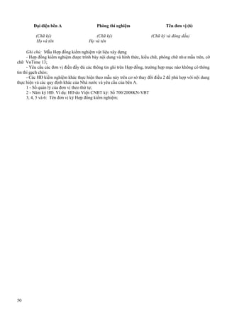 Đại diện bên A
(Chữ ký)
Họ và tên

Phòng thí nghiệm
(Chữ ký)
Họ và tên

Tên đơn vị (6)
(Chữ ký và đóng dấu)

Ghi chú: Mẫu Hợp đồng kiểm nghiệm vật liệu xây dựng
- Hợp đồng kiểm nghiệm được trình bày nội dung và hình thức, kiểu chữ, phông chữ nh ư mẫu trên, cỡ
chữ VnTime 13;
- Yêu cầu các đơn vị điền đầy đủ các thông tin ghi trên Hợp đồng, trường hợp mục nào không có thông
tin thì gạch chéo;
- Các HĐ kiểm nghiệm khác thực hiện theo mẫu này trên cơ sở thay đổi điều 2 để phù hợp với nội dung
thực hiện và các quy định khác của Nhà nước và yêu cầu của bên A.
1 - Số quản lý của đơn vị theo thứ tự;
2 - Năm ký HĐ. Ví dụ: HĐ do Viện CNBT ký: Số 700/2008KN-VBT
3, 4, 5 và 6: Tên đơn vị ký Hợp đồng kiểm nghiệm;

50

 