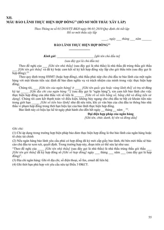 XII.
MẪU BẢO LÃNH THỰC HIỆN HỢP ĐỒNG(1) (HỒ SƠ MỜI THẦU XÂY LẮP)
Theo Thông tư số 01/2010/TT-BKH ngày 06-01-2010 Quy định chi tiết lập
Hồ sơ mời thầu xây lắp
____, ngày ___ tháng ___ năm ______
BẢO LÃNH THỰC HIỆN HỢP ĐỒNG(1)
Kính gửi: _______________________ [ghi tên chủ đầu tư]
(sau đây gọi là chủ đầu tư)
Theo đề nghị của ___ [Ghi tên nhà thầu] (sau đây gọi là nhà thầu) là nhà thầu đã trúng thầu gói thầu
___ [Ghi tên gói thầu] và đã ký hoặc cam kết sẽ ký kết hợp đồng xây lắp cho gói thầu trên (sau đây gọi là
hợp đồng); (2)
Theo quy định trong HSMT (hoặc hợp đồng), nhà thầu phải nộp cho chủ đầu tư bảo lãnh của một ngân
hàng với một khoản tiền xác định để bảo đảm nghĩa vụ và trách nhiệm của mình trong việc thực hiện hợp
đồng;
Chúng tôi, ___ [Ghi tên của ngân hàng] ở ____ [Ghi tên quốc gia hoặc vùng lãnh thổ] có trụ sở đăng
ký tại _____ [Ghi địa chỉ của ngân hàng (3)] (sau đây gọi là “ngân hàng”), xin cam kết bảo lãnh cho việc
thực hiện hợp đồng của nhà thầu với số tiền là ______ [Ghi rõ số tiền bằng số, bằng chữ và đồng tiền sử
dụng]. Chúng tôi cam kết thanh toán vô điều kiện, không hủy ngang cho chủ đầu tư bất cứ khoản tiền nào
trong giới hạn _____ [Ghi số tiền bảo lãnh] như đã nêu trên, khi có văn bản của chủ đầu tư thông báo nhà
thầu vi phạm hợp đồng trong thời hạn hiệu lực của bảo lãnh thực hiện hợp đồng.
Bảo lãnh này có hiệu lực kể từ ngày phát hành cho đến hết ngày __ tháng __ năm _ (4).
Đại diện hợp pháp của ngân hàng
[Ghi tên, chức danh, ký tên và đóng dấu]
Ghi chú:
(1) Chỉ áp dụng trong trường hợp biện pháp bảo đảm thực hiện hợp đồng là thư bảo lãnh của ngân hàng hoặc
tổ chức tài chính
(2) Nếu ngân hàng bảo lãnh yêu cầu phải có hợp đồng đã ký mới cấp giấy bảo lãnh, thì bên mời thầu sẽ báo
cáo chủ đầu tư xem xét, quyết định. Trong trường hợp này, đoạn trên có thể sửa lại như sau:
“Theo đề nghị của ____ [Ghi tên nhà thầu] (sau đây gọi là nhà thầu) là nhà thầu trúng thầu gói thầu ___
[Ghi tên gói thầu] đã ký hợp đồng số [Ghi số hợp đồng] ngày ___ tháng ___ năm ___ (sau đây gọi là hợp
đồng)”.
(3) Địa chỉ ngân hàng: Ghi rõ địa chỉ, số điện thoại, số fax, email để liên hệ.
(4) Ghi thời hạn phù hợp với yêu cầu nêu tại Điều 3 ĐKCT.

55

 