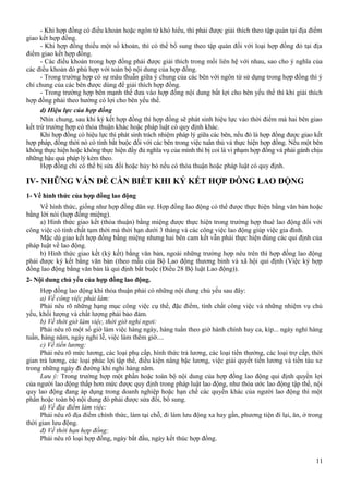 - Khi hợp đồng có điều khoản hoặc ngôn từ khó hiểu, thì phải được giải thích theo tập quán tại địa điểm
giao kết hợp đồng.
- Khi hợp đồng thiếu một số khoản, thì có thể bổ sung theo tập quán đối với loại hợp đồng đó tại địa
điểm giao kết hợp đồng.
- Các điều khoản trong hợp đồng phải được giải thích trong mối liên hệ với nhau, sao cho ý nghĩa của
các điều khoản đó phù hợp với toàn bộ nội dung của hợp đồng.
- Trong trường hợp có sự mâu thuẫn giữa ý chung của các bên với ngôn từ sử dụng trong hợp đồng thì ý
chí chung của các bên được dùng để giải thích hợp đồng.
- Trong trường hợp bên mạnh thế đưa vào hợp đồng nội dung bất lợi cho bên yếu thế thì khi giải thích
hợp đồng phải theo hướng có lợi cho bên yếu thế.
d) Hiệu lực của hợp đồng
Nhìn chung, sau khi ký kết hợp đồng thì hợp đồng sẽ phát sinh hiệu lực vào thời điểm mà hai bên giao
kết trừ trường hợp có thỏa thuận khác hoặc pháp luật có quy định khác.
Khi hợp đồng có hiệu lực thì phát sinh trách nhiệm pháp lý giữa các bên, nếu đó là hợp đồng được giao kết
hợp pháp, đồng thời nó có tính bắt buộc đối với các bên trong việc tuân thủ và thực hiện hợp đồng. Nếu một bên
không thực hiện hoặc không thực hiện đầy đủ nghĩa vụ của mình thì bị coi là vi phạm hợp đồng và phải gánh chịu
những hậu quả pháp lý kèm theo.
Hợp đồng chỉ có thể bị sửa đổi hoặc hủy bỏ nếu có thỏa thuận hoặc pháp luật có quy định.

IV- NHỮNG VẤN ĐỀ CẦN BIẾT KHI KÝ KẾT HỢP ĐỒNG LAO ĐỘNG
1- Về hình thức của hợp đồng lao động
Về hình thức, giống như hợp đồng dân sự. Hợp đồng lao động có thể được thực hiện bằng văn bản hoặc
bằng lời nói (hợp đồng miệng).
a) Hình thức giao kết (thỏa thuận) bằng miệng được thực hiện trong trường hợp thuê lao động đối với
công việc có tính chất tạm thời mà thời hạn dưới 3 tháng và các công việc lao động giúp việc gia đình.
Mặc dù giao kết hợp đồng bằng miệng nhưng hai bên cam kết vẫn phải thực hiện đúng các qui định của
pháp luật về lao động.
b) Hình thức giao kết (ký kết) bằng văn bản, ngoài những trường hợp nêu trên thì hợp đồng lao động
phải được ký kết bằng văn bản (theo mẫu của Bộ Lao động thương binh và xã hội qui định (Việc ký hợp
đồng lao động bằng văn bản là qui định bắt buộc (Điều 28 Bộ luật Lao động)).
2- Nội dung chủ yếu của hợp đồng lao động.
Hợp đồng lao động khi thỏa thuận phải có những nội dung chủ yếu sau đây:
a) Về công việc phải làm:
Phải nêu rõ những hạng mục công việc cụ thể, đặc điểm, tính chất công việc và những nhiệm vụ chủ
yếu, khối lượng và chất lượng phải bảo đảm.
b) Về thời giờ làm việc, thời giờ nghỉ ngơi:
Phải nêu rõ một số giờ làm việc hàng ngày, hàng tuần theo giờ hành chính hay ca, kíp... ngày nghỉ hàng
tuần, hàng năm, ngày nghỉ lễ, việc làm thêm giờ....
c) Về tiền lương:
Phải nêu rõ mức lương, các loại phụ cấp, hình thức trả lương, các loại tiền thưởng, các loại trợ cấp, thời
gian trả lương, các loại phúc lợi tập thể, điều kiện nâng bậc lương, việc giải quyết tiền lương và tiền tàu xe
trong những ngày đi đường khi nghỉ hàng năm.
Lưu ý: Trong trường hợp một phần hoặc toàn bộ nội dung của hợp đồng lao động qui định quyền lợi
của người lao động thấp hơn mức được quy định trong pháp luật lao động, như thỏa ước lao động tập thể, nội
quy lao động đang áp dụng trong doanh nghiệp hoặc hạn chế các quyền khác của người lao động thì một
phần hoặc toàn bộ nội dung đó phải được sửa đổi, bổ sung.
d) Về địa điểm làm việc:
Phải nêu rõ địa điểm chính thức, làm tại chỗ, đi làm lưu động xa hay gần, phương tiện đi lại, ăn, ở trong
thời gian lưu động.
đ) Về thời hạn hợp đồng:
Phải nêu rõ loại hợp đồng, ngày bắt đầu, ngày kết thúc hợp đồng.
11

 