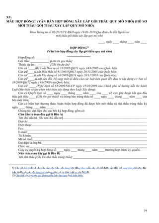 XV.
MẪU HỢP ĐỒNG(1) (VĂN BẢN HỢP ĐỒNG XÂY LẮP GÓI THẦU QUY MÔ NHỎ) (HỒ SƠ
MỜI THẦU GÓI THẦU XÂY LẮP QUY MÔ NHỎ)
Theo Thông tư số 02/2010/TT-BKH ngày 19-01-2010 Quy định chi tiết lập hồ sơ
mời thầu gói thầu xây lắp quy mô nhỏ
____, ngày ____ tháng ____ năm ____
HỢP ĐỒNG(1)
(Văn bản hợp đồng xây lắp gói thầu quy mô nhỏ)
Hợp đồng số: _________
Gói thầu: ____________ [Ghi tên gói thầu]
Thuộc dự án: _________ [Ghi tên dự án]
Căn cứ 2____(Bộ Luật Dân sự số 33/2005/QH11 ngày 14/6/2005 của Quốc hội)
Căn cứ2____(Luật Đấu thầu số 61/2005/QH11 ngày 29/11/2005 của Quốc hội);
Căn cứ2____(Luật Xây dựng số 16/2003/QH11 ngày 26/11/2003 của Quốc hội);
Căn cứ2____ (Luật sửa đổi, bổ sung một số điều của các luật liên quan đến đầu tư xây dựng cơ bản số
38/2009/QH12 ngày 19/6/2009 của Quốc hội);
Căn cứ2 ____ (Nghị định số 85/2009/NĐ-CP ngày 15/10/2009 của Chính phủ về hướng dẫn thi hành
Luật Đấu thầu và lựa chọn nhà thầu xây dựng theo Luật Xây dựng);
Căn cứ Quyết định số ____ ngày ____ tháng ____ năm ____ của ____ về việc phê duyệt kết quả đấu
thầu gói thầu ____ [Ghi tên gói thầu] và thông báo trúng thầu số ____ ngày ____ tháng ____ năm ____ của
bên mời thầu;
Căn cứ biên bản thương thảo, hoàn thiện hợp đồng đã được bên mời thầu và nhà thầu trúng thầu ký
ngày ____ tháng ____ năm ____;
Chúng tôi, đại diện cho các bên ký hợp đồng, gồm có:
Chủ đầu tư (sau đây gọi là Bên A)
Tên chủ đầu tư [Ghi tên chủ đầu tư]...........................................................................................................
Địa chỉ:.......................................................................................................................................................
Điện thoại:..................................................................................................................................................
Fax:________________________________________________________________________________
E-mail:______________________________________________________________________________
Tài khoản:___________________________________________________________________________
Mã số thuế:___________________________________________________________________________
Đại diện là ông/bà:_____________________________________________________________________
Chức vụ:_____________________________________________________________________________
Giấy ủy quyền ký hợp đồng số ____ ngày ____ tháng ____ năm ____ (trường hợp được ủy quyền).
Nhà thầu (sau đây gọi là Bên B)
Tên nhà thầu [Ghi tên nhà thầu trúng thầu]:________________________________________________
1) Căn cứ tính chất và yêu cầu của gói thầu, nội dung hợp đồng theo mẫu này có thể được sửa đổi, bổ sung cho phù hợp, đặc
biệt là đối với các nội dung khi thương thảo có sự khác biệt so với ĐKHĐ.
(2) Cập nhật các văn bản quy phạm pháp luật theo quy định hiện hành.

59

 