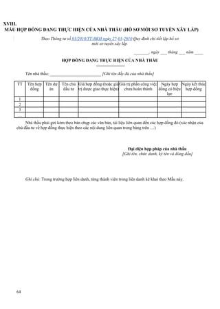 XVIII.
MẪU HỢP ĐỒNG ĐANG THỰC HIỆN CỦA NHÀ THẦU (HỒ SƠ MỜI SƠ TUYỂN XÂY LẮP)
Theo Thông tư số 03/2010/TT-BKH ngày 27-01-2010 Quy định chi tiết lập hồ sơ
mời sơ tuyển xây lắp
_______, ngày ___ tháng ___ năm ____
HỢP ĐỒNG ĐANG THỰC HIỆN CỦA NHÀ THẦU
Tên nhà thầu: ________________________ [Ghi tên đầy đủ của nhà thầu]
TT

Tên hợp Tên dự
đồng
án

Tên chủ Giá hợp đồng (hoặc giá Giá trị phần công việc Ngày hợp Ngày kết thúc
đầu tư trị được giao thực hiện) chưa hoàn thành đồng có hiệu hợp đồng
lực

1
2
3
…
Nhà thầu phải gửi kèm theo bản chụp các văn bản, tài liệu liên quan đến các hợp đồng đó (xác nhận của
chủ đầu tư về hợp đồng thực hiện theo các nội dung liên quan trong bảng trên …)

Đại diện hợp pháp của nhà thầu
[Ghi tên, chức danh, ký tên và đóng dấu]

Ghi chú: Trong trường hợp liên danh, từng thành viên trong liên danh kê khai theo Mẫu này.

64

 