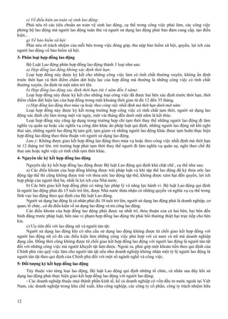 e) Về điều kiện an toàn vệ sinh lao động:
Phải nêu rõ các tiêu chuẩn an toàn vệ sinh lao động, cụ thể trong công việc phải làm, các công việc
phòng hộ lao động mà người lao động tuân thủ và người sử dụng lao động phải bảo đảm cung cấp, tạo điều
kiện...
g) Về bảo hiểm xã hội:
Phải nêu rõ trách nhiệm của mỗi bên trong việc đóng góp, thu nộp bảo hiểm xã hội, quyền, lợi ích của
người lao động về bảo hiểm xã hội.
3- Phân loại hợp đồng lao động
Bộ Luật Lao động phân hợp đồng lao động thành 3 loại như sau:
a) Hợp đồng lao động không xác định thời hạn:
Loại hợp đồng này được ký kết cho những công việc làm có tính chất thường xuyên, không ấn định
trước thời hạn và thời điểm chấm dứt hiệu lực của hợp đồng mà thường là những công việc có tính chất
thường xuyên, ổn định từ một năm trở lên.
b) Hợp đồng lao động xác định thời hạn (từ 1 năm đến 3 năm):
Loại hợp đồng này được ký kết cho những loại công việc đã được hai bên xác định trước thời hạn, thời
điểm chấm dứt hiệu lực của hợp đồng trong một khoảng thời gian từ đủ 12 đến 35 tháng.
c) Hợp đồng lao động theo mùa vụ hoặc theo công việc nhất định mà thời hạn dưới một năm:
Loại hợp đồng này được ký kết trong trường hợp công việc có tính chất tạm thời, người sử dụng lao
động xác định chỉ làm trong một vài ngày, một vài tháng đến dưới một năm là kết thúc.
Loại hợp đồng này cũng áp dụng trong trường hợp chỉ tạm thời thay thế những người lao động đi làm
nghĩa vụ quân sự hoặc các nghĩa vụ công dân khác do pháp luật qui định, những người lao động nữ khi nghỉ
thai sản, những người lao động bị tạm giữ, tạm giam và những người lao động khác được tạm hoãn thực hiện
hợp đồng lao động theo thỏa thuận với người sử dụng lao động.
Lưu ý: Không được giao kết hợp đồng lao động theo mùa vụ hoặc theo công việc nhất định mà thời hạn
từ 12 tháng trở lên, trừ trường hợp phải tạm thời thay thế người đi làm nghĩa vụ quân sự, nghỉ theo chế độ
thai sản hoặc nghỉ việc có tính chất tạm thời khác.
4- Nguyên tắc ký kết hợp đồng lao động
Nguyên tắc ký kết hợp đồng lao động được Bộ luật Lao động qui định khá chặt chẽ , cụ thể như sau:
a) Các điều khoản của hợp đồng không được trái pháp luật và khi tập thể lao động đã ký thỏa ước lao
động tập thể thì cũng không được trái với thỏa ước lao động tập thể, không được xâm hại đến quyền, lợi ích
hợp pháp của người thứ ba, nhất là lợi ích của Nhà nước.
b) Các bên giao kết hợp đồng phải có năng lực pháp lý và năng lực hành vi. Bộ luật Lao động qui định
là người lao động phải đủ 15 tuổi trở lên, được Nhà nước thừa nhận có những quyền và nghĩa vụ cụ thể trong
lĩnh vực lao động theo qui định của Bộ luật Lao động.
Người sử dụng lao động là cá nhân phải đủ 18 tuổi trở lên; người sử dụng lao động phải là doanh nghiệp, cơ
quan, tổ chức...có đủ điều kiện về sử dụng lao động và trả công lao động.
Các điều khoản của hợp đồng lao động phải được sự nhất trí, thỏa thuận của cả hai bên, hai bên đều
bình đẳng trước pháp luật, bên nào vi phạm hợp đồng lao động thì phải bồi thường thiệt hại trực tiếp cho bên
kia.
c) Ưu tiên đối với lao động nữ và người tàn tật:
Người sử dụng lao động khi có nhu cầu sử dụng lao động không được từ chối giao kết hợp đồng với
người lao động nữ có đủ các điều kiện làm những công việc phù hợp với cả nam và nữ mà doanh nghiệp
đang cần. Đồng thời cũng không được từ chối giao kết hợp đồng lao động với người lao động là người tàn tật
đối với những công việc mà người khuyết tật làm được. Ngoài ra, phải góp một khoản tiền theo qui định của
Chính phủ vào quỹ việc làm cho người tàn tật nếu như doanh nghiệp không nhận một tỷ lệ người lao động là
người tàn tật theo qui định của Chính phủ đối với một số ngành nghề và công việc.
5- Đối tượng ký kết hợp đồng lao động
Tùy thuộc vào từng loại lao động, Bộ luật Lao động qui định những tổ chức, cá nhân sau đây khi sử
dụng lao động phải thực hiện giao kết hợp đồng lao động với người lao động.
- Các doanh nghiệp thuộc mọi thành phần kinh tế, kể cả doanh nghiệp có vốn đầu tư nước ngoài tại Việt
Nam, các doanh nghiệp trong khu chế xuất, khu công nghiệp, các công ty cổ phần, công ty trách nhiệm hữu
12

 