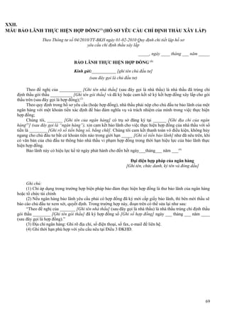 XXII.
MẪU BẢO LÃNH THỰC HIỆN HỢP ĐỒNG(1) (HỒ SƠ YÊU CẦU CHỈ ĐỊNH THẦU XÂY LẮP)
Theo Thông tư số 04/2010/TT-BKH ngày 01-02-2010 Quy định chi tiết lập hồ sơ
yêu cầu chỉ định thầu xây lắp
_____, ngày ____ tháng ___ năm _____
BẢO LÃNH THỰC HIỆN HỢP ĐỒNG (1)
Kính gửi:___________ [ghi tên chủ đầu tư]
(sau đây gọi là chủ đầu tư)
Theo đề nghị của __________ [Ghi tên nhà thầu] (sau đây gọi là nhà thầu) là nhà thầu đã trúng chỉ
định thầu gói thầu __________ [Ghi tên gói thầu] và đã ký hoặc cam kết sẽ ký kết hợp đồng xây lắp cho gói
thầu trên (sau đây gọi là hợp đồng);(2)
Theo quy định trong hồ sơ yêu cầu (hoặc hợp đồng), nhà thầu phải nộp cho chủ đầu tư bảo lãnh của một
ngân hàng với một khoản tiền xác định để bảo đảm nghĩa vụ và trách nhiệm của mình trong việc thực hiện
hợp đồng;
Chúng tôi, _______ [Ghi tên của ngân hàng] có trụ sở đăng ký tại ______ [Ghi địa chỉ của ngân
hàng(3)] (sau đây gọi là “ngân hàng”), xin cam kết bảo lãnh cho việc thực hiện hợp đồng của nhà thầu với số
tiền là ________ [Ghi rõ số tiền bằng số, bằng chữ]. Chúng tôi cam kết thanh toán vô điều kiện, không hủy
ngang cho chủ đầu tư bất cứ khoản tiền nào trong giới hạn _____ [Ghi số tiền bảo lãnh] như đã nêu trên, khi
có văn bản của chủ đầu tư thông báo nhà thầu vi phạm hợp đồng trong thời hạn hiệu lực của bảo lãnh thực
hiện hợp đồng.
Bảo lãnh này có hiệu lực kể từ ngày phát hành cho đến hết ngày___tháng___ năm ___ (4)
Đại diện hợp pháp của ngân hàng
[Ghi tên, chức danh, ký tên và đóng dấu]

Ghi chú:
(1) Chỉ áp dụng trong trường hợp biện pháp bảo đảm thực hiện hợp đồng là thư bảo lãnh của ngân hàng
hoặc tổ chức tài chính
(2) Nếu ngân hàng bảo lãnh yêu cầu phải có hợp đồng đã ký mới cấp giấy bảo lãnh, thì bên mời thầu sẽ
báo cáo chủ đầu tư xem xét, quyết định. Trong trường hợp này, đoạn trên có thể sửa lại như sau:
“Theo đề nghị của _______ [Ghi tên nhà thầu] (sau đây gọi là nhà thầu) là nhà thầu trúng chỉ định thầu
gói thầu ________ [Ghi tên gói thầu] đã ký hợp đồng số [Ghi số hợp đồng] ngày ___ tháng ___ năm ____
(sau đây gọi là hợp đồng).”
(3) Địa chỉ ngân hàng: Ghi rõ địa chỉ, số điện thoại, số fax, e-mail để liên hệ.
(4) Ghi thời hạn phù hợp với yêu cầu nêu tại Điều 3 ĐKHĐ.

69

 
