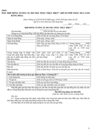 XXIV.
MẪU HỢP ĐỒNG TƯƠNG TỰ DO NHÀ THẦU THỰC HIỆN (1) (HỒ SƠ MỜI THẦU MUA SẮM
HÀNG HÓA)
(Theo Thông tư số 05/2010/TT-BKH ngày 10-02-2010 Quy định chi tiết
lập hồ sơ mời thầu mua sắm hàng hóa)
____, ngày___ tháng ___ năm ___
HỢP ĐỒNG TƯƠNG TỰ DO NHÀ THẦU THỰC HIỆN (1)
Tên nhà thầu: _______________________[Ghi tên đầy đủ của nhà thầu]
Thông tin về từng hợp đồng, mỗi hợp đồng cần đảm bảo các thông tin sau đây:
Tên và số hợp đồng
[Ghi tên đầy đủ của hợp đồng, số ký hiệu]
Ngày ký hợp đồng
[Ghi ngày, tháng, năm]
Ngày hoàn thành
[Ghi ngày, tháng, năm]
Giá hợp đồng
[Ghi tổng giá hợp đồng bằng số tiền và Tương đương _____VND
đồng tiền đã ký]
hoặc USD [Ghi số tiền
quy đổi ra VND hoặc
USD]
Trong trường hợp là thành viên [Ghi phần trăm giá [Ghi số tiền Tương đương _____VND
trong liên danh hoặc nhà thầu phụ, hợp đồng trong tổng và đồng tiền hoặc USD [Ghi số tiền
ghi giá trị phần hợp đồng mà nhà giá hợp đồng]
đã ký]
quy đổi ra VND hoặc
thầu đảm nhiệm
USD]
Tên dự án:
[Ghi tên đầy đủ của dự án có hợp đồng đang kê khai]
Tên chủ đầu tư:
[Ghi tên đầy đủ của chủ đầu tư trong hợp đồng đang kê khai]
Địa chỉ:
[Ghi đầy đủ địa chỉ hiện tại của chủ đầu tư]
Điện thoại/fax:
[Ghi số điện thoại, số fax kể cả mã quốc gia, mã vùng, địa chỉ e-mail]
E-mail:
Mô tả tính chất tương tự theo quy định tại Mục 1 Chương III (2)
1. Loại hàng hóa
[Ghi thông tin phù hợp]
2. Về giá trị
[Ghi số tiền quy đổi ra VND hoặc USD]
3. Về quy mô thực hiện
[Ghi quy mô theo hợp đồng]
4. Các đặc tính khác
[Ghi các đặc tính khác nếu cần thiết]
Nhà thầu phải gửi kèm theo bản chụp các văn bản, tài liệu liên quan đến các hợp đồng đó (xác nhận của chủ
đầu tư về hợp đồng thực hiện theo các nội dung liên quan trong bảng trên…)
Đại diện hợp pháp của nhà thầu
[Ghi tên, chức danh, ký tên và đóng dấu]
Ghi chú:
(1) Trong trường hợp liên danh, từng thành viên trong liên danh kê khai theo Mẫu này. Nhà thầu kê
khai theo Mẫu này cho từng hợp đồng tương tự đã và đang thực hiện.
(2) Nhà thầu chỉ kê khai nội dung tương tự với yêu cầu của gói thầu.

71

 