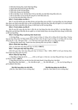 2. Biên bản thương thảo, hoàn thiện hợp đồng;
3. Quyết định phê duyệt kết quả đấu thầu;
4. Điều kiện cụ thể của hợp đồng;
5. Điều kiện chung của hợp đồng;
6. Hồ sơ dự thầu và các văn bản làm rõ hồ sơ dự thầu của nhà thầu trúng thầu (nếu có);
7. Hồ sơ mời thầu và các tài liệu bổ sung hồ sơ mời thầu (nếu có);
8. Các tài liệu kèm theo khác (nếu có).
Điều 3. Trách nhiệm của Bên A
Bên A cam kết thanh toán cho Bên B theo giá hợp đồng nêu tại Điều 5 của hợp đồng này theo phương
thức được quy định trong điều kiện cụ thể của hợp đồng cũng như thực hiện đầy đủ nghĩa vụ và trách nhiệm
khác được quy định trong điều kiện chung và điều kiện cụ thể của hợp đồng.
Điều 4. Trách nhiệm của Bên B
Bên B cam kết cung cấp cho bên A đầy đủ các loại hàng hóa như nêu tại Điều 1 của hợp đồng này,
đồng thời cam kết thực hiện đầy đủ các nghĩa vụ và trách nhiệm được nêu trong điều kiện chung và điều kiện
cụ thể của hợp đồng.
Điều 5. Giá hợp đồng và phương thức thanh toán
1. Giá hợp đồng: _____________ [Ghi rõ giá trị bằng số, bằng chữ và đồng tiền ký hợp đồng. Trường
hợp giá hợp đồng được ký bằng nhiều đồng tiền khác nhau thì ghi rõ giá trị bằng số và bằng chữ của từng
đồng tiền đó, ví dụ: 100 ngàn USD + 5 tỷ VND (một trăm ngàn đôla Mỹ và 5 tỷ đồng Việt Nam)]
2. Phương thức thanh toán: Thanh toán theo phương thức nêu tại Điều 13 ĐKCT.
Điều 6. Hình thức hợp đồng: ______________________________________
[Nêu các hình thức hợp đồng phù hợp với Điều 6 ĐKCT].
Điều 7. Thời gian thực hiện hợp đồng: _______________
[Ghi thời gian thực hiện hợp đồng phù hợp với khoản 2 Mục 1 BDL, HSDT và kết quả thương thảo,
hoàn thiện hợp đồng giữa hai bên].
Điều 8. Hiệu lực hợp đồng
1. Hợp đồng có hiệu lực kể từ ______ [Ghi cụ thể ngày có hiệu lực của hợp đồng phù hợp với quy định
tại khoản 8 Điều 1 ĐKCT].
2. Hợp đồng hết hiệu lực sau khi hai bên tiến hành thanh lý hợp đồng theo luật định.
Hợp đồng được lập thành ____ bộ, chủ đầu tư giữ ____ bộ, nhà thầu giữ ____ bộ, các bộ hợp đồng có
giá trị pháp lý như nhau.
Đại diện hợp pháp của nhà thầu
[Ghi tên, chức danh, ký tên và đóng dấu]

Đại diện hợp pháp của chủ đầu tư
[Ghi tên, chức danh, ký tên và đóng dấu]

73

 