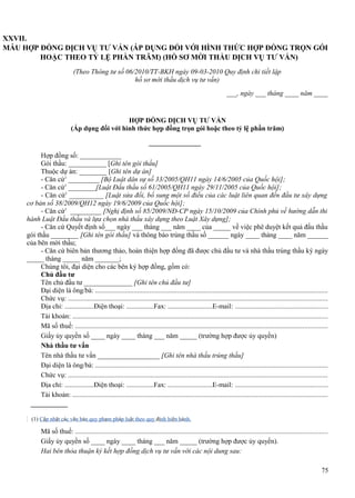 XXVII.
MẪU HỢP ĐỒNG DỊCH VỤ TƯ VẤN (ÁP DỤNG ĐỐI VỚI HÌNH THỨC HỢP ĐỒNG TRỌN GÓI
HOẶC THEO TỶ LỆ PHẦN TRĂM) (HỒ SƠ MỜI THẦU DỊCH VỤ TƯ VẤN)
(Theo Thông tư số 06/2010/TT-BKH ngày 09-03-2010 Quy định chi tiết lập
hồ sơ mời thầu dịch vụ tư vấn)
___, ngày ___ tháng ____ năm ____

HỢP ĐỒNG DỊCH VỤ TƯ VẤN
(Áp dụng đối với hình thức hợp đồng trọn gói hoặc theo tỷ lệ phần trăm)

Hợp đồng số: ____________
Gói thầu: ___________ [Ghi tên gói thầu]
Thuộc dự án: ________ [Ghi tên dự án]
- Căn cứ1 _________ [Bộ Luật dân sự số 33/2005/QH11 ngày 14/6/2005 của Quốc hội];
- Căn cứ1 ________[Luật Đấu thầu số 61/2005/QH11 ngày 29/11/2005 của Quốc hội];
- Căn cứ1 __________ [Luật sửa đổi, bổ sung một số điều của các luật liên quan đến đầu tư xây dựng
cơ bản số 38/2009/QH12 ngày 19/6/2009 của Quốc hội];
- Căn cứ1 _________ [Nghị định số 85/2009/NĐ-CP ngày 15/10/2009 của Chính phủ về hướng dẫn thi
hành Luật Đấu thầu và lựa chọn nhà thầu xây dựng theo Luật Xây dựng];
- Căn cứ Quyết định số___ ngày ___ tháng ___ năm ____ của _____ về việc phê duyệt kết quả đấu thầu
gói thầu ________ [Ghi tên gói thầu] và thông báo trúng thầu số ______ ngày ____ tháng ____ năm ______
của bên mời thầu;
- Căn cứ biên bản thương thảo, hoàn thiện hợp đồng đã được chủ đầu tư và nhà thầu trúng thầu ký ngày
_____ tháng _____ năm _______;
Chúng tôi, đại diện cho các bên ký hợp đồng, gồm có:
Chủ đầu tư
Tên chủ đầu tư ______________ [Ghi tên chủ đầu tư]
Đại diện là ông/bà: .....................................................................................................................................
Chức vụ: ....................................................................................................................................................
Địa chỉ: .................Điện thoại: ................Fax: ..........................E-mail: .....................................................
Tài khoản: ..................................................................................................................................................
Mã số thuế: ................................................................................................................................................
Giấy ủy quyền số ____ ngày ____ tháng ___ năm _____ (trường hợp được ủy quyền)
Nhà thầu tư vấn
Tên nhà thầu tư vấn __________________ [Ghi tên nhà thầu trúng thầu]
Đại diện là ông/bà: .....................................................................................................................................
Chức vụ: ....................................................................................................................................................
Địa chỉ: .................Điện thoại: ................Fax: ..........................E-mail: .....................................................
Tài khoản: ..................................................................................................................................................

(1) Cập nhật các văn bản quy phạm pháp luật theo quy định hiện hành.

Mã số thuế: ................................................................................................................................................
Giấy ủy quyền số ____ ngày ____ tháng ___ năm _____ (trường hợp được ủy quyền).
Hai bên thỏa thuận ký kết hợp đồng dịch vụ tư vấn với các nội dung sau:
75

 