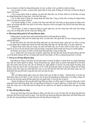 hạn, các hợp tác xã thuê lao động không phải xã viên, cá nhân và hộ gia đình có thuê lao động.
- Các cá nhân, tổ chức, cơ quan nước ngoài hoặc tổ chức quốc tế đóng tại Việt Nam có thuê lao động là
người Việt Nam.
- Các cơ quan hành chính sự nghiệp, các đoàn thể nhân dân, các tổ chức chính trị xã hội khác sử dụng
lao động không phải là công chức, viên chức Nhà nước.
- Các tổ chức kinh tế thuộc lực lượng Quân đội nhân dân, Công an nhân dân sử dụng lao động không
phải là sĩ quan, hạ sĩ quan, chiến sĩ.
- Các doanh nghiệp, tổ chức, cá nhân Việt Nam trên lãnh thổ Việt Nam sử dụng người lao động nước
ngoài, trừ trường hợp Điều ước quốc tế mà Nước Cộng hòa xã hội chủ nghĩa Việt Nam ký kết hoặc tham gia
có qui định khác.
- Các tổ chức, cá nhân sử dụng lao động là người nghỉ hưu, cán bộ, công chức Nhà nước làm những
công việc mà Pháp lệnh cán bộ, công chức không cấm.
6- Đối tượng không phải ký kết hợp đồng lao động
Những người sau đây được tuyển dụng không phải ký kết hợp đồng lao động.
a) Người được Nhà nước bổ nhiệm giữ chức vụ Giám đốc, Phó giám đốc, kế toán trưởng trong doanh
nghiệp Nhà nước.
b) Đại biểu Quốc hội, Đại biểu Hội đồng nhân dân các cấp chuyên trách; người giữ các chức vụ trong
cơ quan pháp luật, tư pháp được Quốc hội hoặc Hội đồng nhân dân các cấp bầu hoặc cử ra theo nhiệm kỳ.
c) Người thuộc (làm công tác trong), các đoàn thể nhân dân, các tổ chức chính trị khác nhau, xã viên
hợp tác xã, kể cả cán bộ chuyên trách công tác Đảng, Công đoàn, Đoàn thanh niên trong các doanh nghiệp.
d) Sĩ quan, hạ sĩ quan và chiến sĩ trong Quân đội nhân dân, Công an nhân dân.
Lưu ý: Người làm việc trong một số ngành, nghề hoặc địa bàn đặc biệt thuộc Bộ quốc phòng, Bộ Nội
vụ do Bộ Quốc phòng, Bộ Nội vụ hướng dẫn sau khi thỏa thuận với Bộ Lao động thương binh và xã hội.
7- Thủ tục ký kết hợp đồng lao động
Hợp đồng lao động có thể được ký kết giữa người sử dụng lao động và người được ủy quyền hợp pháp
thay mặt cho nhóm người lao động. Trong trường hợp này, người được ủy quyền hợp pháp để ký kết phải
kèm theo danh sách họ tên, tuổi, địa chỉ thường trú, nghề nghiệp và chữ ký của từng người lao động, hợp
đồng có hiệu lực như ký kết với từng người và chỉ có thể áp dụng khi người sử dụng lao động cần lao động
để giải quyết một công việc nhất định theo mùa vụ mà thời hạn kết thúc dưới một năm hoặc công việc xác
định được thời gian kết thúc trong thời hạn một, hai hoặc ba năm.
Lưu ý:
- Đối với những ngành nghề, công việc thuộc danh mục do Bộ Lao động – Thương binh và xã hội qui
định được nhận trẻ em dưới 15 tuổi vào làm việc thì giao kết hợp đồng lao động phải có sự đồng ý bằng văn
bản của cha mẹ hoặc người đỡ đầu (giám hộ) của người dưới 15 tuổi đó mới có giá trị.
- Người lao động có thể giao kết nhiều hợp đồng lao động với nhiều người sử dụng lao động nếu có khả
năng thực hiện nhiều hợp đồng. Đối với hợp đồng lao động ký với người nghỉ hưu, cá nhân dưới 10 lao động
hoặc làm công việc có thời hạn dưới ba tháng thì các quyền lợi của người lao động được tính gộp vào tiền
lương.
8- Thay đổi hợp đồng lao động
Trong quá trình thực hiện hợp đồng lao động, nếu bên nào có yêu cầu thay đổi nội dung hợp đồng thì
phải báo cho bên kia biết trước ba ngày. Việc thay đổi nội dung hợp đồng lao động được tiến hành bằng cách
sửa đổi, bổ sung hợp đồng lao động hoặc giao kết hợp đồng lao động mới.

13

 
