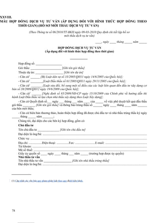 XXVIII.
MẪU HỢP ĐỒNG DỊCH VỤ TƯ VẤN (ÁP DỤNG ĐỐI VỚI HÌNH THỨC HỢP ĐỒNG THEO
THỜI GIAN) (HỒ SƠ MỜI THẦU DỊCH VỤ TƯ VẤN)
(Theo Thông tư số 06/2010/TT-BKH ngày 09-03-2010 Quy định chi tiết lập hồ sơ
mời thầu dịch vụ tư vấn)
____, ngày ____ tháng _____ năm _____
HỢP ĐỒNG DỊCH VỤ TƯ VẤN
(Áp dụng đối với hình thức hợp đồng theo thời gian)

Hợp đồng số: _________________
Gói thầu: ____________________ [Ghi tên gói thầu]
Thuộc dự án: __________________ [Ghi tên dự án]
- Căn cứ1 ______ [Bộ Luật dân sự số 33/2005/QH11 ngày 14/6/2005 của Quốc hội];
- Căn cứ1 ________[Luật Đấu thầu số 61/2005/QH11 ngày 29/11/2005 của Quốc hội];
- Căn cứ1 _______ [Luật sửa đổi, bổ sung một số điều của các luật liên quan đến đầu tư xây dựng cơ
bản số 38/2009/QH12 ngày 19/6/2009 của Quốc hội];
- Căn cứ1 ______ [Nghị định số 85/2009/NĐ-CP ngày 15/10/2009 của Chính phủ về hướng dẫn thi
hành Luật Đấu thầu và lựa chọn nhà thầu xây dựng theo Luật Xây dựng];
- Căn cứ Quyết định số___ ngày ___ tháng ___ năm ____ của _____ về việc phê duyệt kết quả đấu thầu
gói thầu ________ [Ghi tên gói thầu] và thông báo trúng thầu số ______ ngày ____ tháng ____ năm ______
của bên mời thầu;
- Căn cứ biên bản thương thảo, hoàn thiện hợp đồng đã được chủ đầu tư và nhà thầu trúng thầu ký ngày
_____ tháng _____ năm _______;
Chúng tôi, đại diện cho các bên ký hợp đồng, gồm có:
Chủ đầu tư
Tên chủ đầu tư ______________ [Ghi tên chủ đầu tư]
Đại diện là ông/bà: .....................................................................................................................................
Chức vụ: ....................................................................................................................................................
Địa chỉ: .................Điện thoại: ................Fax: ..........................E-mail: .....................................................
Tài khoản: ..................................................................................................................................................
Mã số thuế: ................................................................................................................................................
Giấy ủy quyền số ____ ngày ____ tháng ___ năm _____ (trường hợp được ủy quyền)
Nhà thầu tư vấn
Tên nhà thầu tư vấn __________________ [Ghi tên nhà thầu trúng thầu]
Đại diện là ông/bà: .....................................................................................................................................

(1) Cập nhật các văn bản quy phạm pháp luật theo quy định hiện hành.

78

 