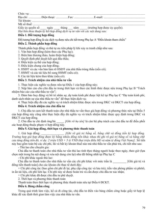 Chức vụ: ....................................................................................................................................................
Địa chỉ: .................Điện thoại: ................Fax: ..........................E-mail: .....................................................
Tài khoản: ..................................................................................................................................................
Mã số thuế: ................................................................................................................................................
Giấy ủy quyền số ____ ngày ____ tháng ___ năm _____ (trường hợp được ủy quyền).
Hai bên thỏa thuận ký kết hợp đồng dịch vụ tư vấn với các nội dung sau:
Điều 1. Đối tượng hợp đồng
Đối tượng hợp đồng là các dịch vụ được nêu chi tiết trong Phụ lục A “Điều khoản tham chiếu”
Điều 2. Thành phần hợp đồng
Thành phần hợp đồng và thứ tự ưu tiên pháp lý khi xảy ra tranh chấp như sau:
1. Văn bản hợp đồng (kèm theo các Phụ lục);
2. Biên bản thương thảo, hoàn thiện hợp đồng;
3. Quyết định phê duyệt kết quả đấu thầu;
4. Điều kiện cụ thể của hợp đồng;
5. Điều kiện chung của hợp đồng;
6. HSDT và các văn bản làm rõ HSDT của nhà thầu trúng thầu (nếu có);
7. HSMT và các tài liệu bổ sung HSMT (nếu có);
8. Các tài liệu kèm theo khác (nếu có).
Điều 3. Trách nhiệm của nhà thầu tư vấn
1. Thực hiện các nghĩa vụ được nêu tại Điều 1 của hợp đồng này;
2. Nộp báo cáo cho chủ đầu tư trong thời hạn và theo các hình thức được nêu trong Phụ lục B “Trách
nhiệm báo cáo của nhà thầu tư vấn”;
3. Đảm bảo huy động và bố trí nhân sự, dự toán kinh phí được liệt kê tại Phụ lục C “Dự toán kinh phí,
danh sách nhân sự của nhà thầu tư vấn” để thực hiện dịch vụ;
4. Thực hiện đầy đủ các nghĩa vụ và trách nhiệm khác được nêu trong ĐKC và ĐKCT của hợp đồng.
Điều 4. Trách nhiệm của chủ đầu tư
1. Chủ đầu tư cam kết thanh toán cho nhà thầu tư vấn theo giá hợp đồng và phương thức nêu tại Điều 5
của hợp đồng này cũng như thực hiện đầy đủ nghĩa vụ và trách nhiệm khác được quy định trong ĐKC và
ĐKCT của hợp đồng.
2. Chủ đầu tư chỉ định ông/bà _____ [Ghi rõ họ tên] là cán bộ phụ trách của chủ đầu tư để điều phối
các hoạt động thuộc phạm vi hợp đồng này.
Điều 5. Giá hợp đồng, thời hạn và phương thức thanh toán
1. Giá hợp đồng: _______________ [Ghi rõ giá trị bằng số, bằng chữ và đồng tiền ký hợp đồng.
Trường hợp giá hợp đồng được ký bằng nhiều đồng tiền khác nhau thì ghi rõ giá trị bằng số và bằng chữ
của từng đồng tiền đó, ví dụ: 2 triệu USD + 5 tỷ VND (hai triệu đôla Mỹ và năm tỷ đồng Việt Nam)]. Số tiền
này bao gồm toàn bộ các chi phí, lãi và bất kỳ khoản thuế nào mà nhà thầu tư vấn phải trả, chi tiết như sau:
- Thù lao cho chuyên gia:
Chủ đầu tư thanh toán cho nhà thầu tư vấn thù lao tính theo tháng người hoặc theo ngày, theo giờ (lựa
chọn một trong ba nội dung và xóa nội dung còn lại) như đã thống nhất tại Phụ lục C
- Chi phí khác ngoài thù lao:
Chủ đầu tư thanh toán cho nhà thầu tư vấn các chi phí khác với mức trần là _________ [Ghi giá trị và
đồng tiền thanh toán] cho các khoản chi thực tế dưới đây:
+ Chi phí công tác (bao gồm chi phí đi lại, phụ cấp công tác và lưu trú), tiền văn phòng phẩm và phôtô,
in ấn tài liệu, chi phí liên lạc. Chi phí này sẽ được hoàn trả và cần được chủ đầu tư xác nhận;
+ Chi phí khác đã được chủ đầu tư phê duyệt.
2. Thời hạn và phương thức thanh toán
Thanh toán theo thời hạn và phương thức thanh toán nêu tại Điều 6 ĐCKT.
Điều 6. Bảng chấm công
Trong quá trình làm việc, kể cả đi công tác, chủ đầu tư điền vào bảng chấm công hoặc giấy tờ hợp lệ
khác để xác định thời gian làm việc của nhà thầu tư vấn.

79

 