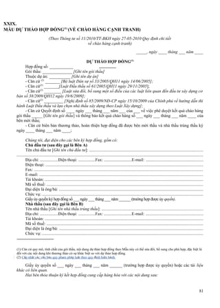 XXIX.
MẪU DỰ THẢO HỢP ĐỒNG(1) (VỀ CHÀO HÀNG CẠNH TRANH)
(Theo Thông tư số 11/2010/TT-BKH ngày 27-05-2010 Quy định chi tiết
về chào hàng cạnh tranh)
_____, ngày ____ tháng ___ năm ____
DỰ THẢO HỢP ĐỒNG(1)
Hợp đồng số: ___________
Gói thầu: ______________ [Ghi tên gói thầu]
Thuộc dự án: __________ [Ghi tên dự án]
- Căn cứ (2) _______ [Bộ luật Dân sự số 33/2005/QH11 ngày 14/06/2005];
- Căn cứ(2) _______[Luật Đấu thầu số 61/2005/QH11 ngày 29/11/2005];
- Căn cứ(2) ________ [Luật sửa đổi, bổ sung một số điều của các luật liên quan đến đầu tư xây dựng cơ
bản số 38/2009/QH12 ngày 19/6/2009];
- Căn cứ(2) _________ [Nghị định số 85/2009/NĐ-CP ngày 15/10/2009 của Chính phủ về hướng dẫn thi
hành Luật Đấu thầu và lựa chọn nhà thầu xây dựng theo Luật Xây dựng];
- Căn cứ Quyết định số ____ ngày ___ tháng ___ năm ___ của ___ về việc phê duyệt kết quả chào hàng
gói thầu _____ [Ghi tên gói thầu] và thông báo kết quả chào hàng số ___ ngày ___ tháng ___ năm ____ của
bên mời thầu;
- Căn cứ biên bản thương thảo, hoàn thiện hợp đồng đã được bên mời thầu và nhà thầu trúng thầu ký
ngày ____ tháng ___ năm ____;
Chúng tôi, đại diện cho các bên ký hợp đồng, gồm có:
Chủ đầu tư (sau đây gọi là Bên A)
Tên chủ đầu tư [Ghi tên chủ đầu tư]: .........................................................................................................
............................................................................................................................................................................
Địa chỉ: .................Điện thoại: ................Fax: ..........................E-mail: .....................................................
Điện thoại: .................................................................................................................................................
Fax: ............................................................................................................................................................
E-mail: .......................................................................................................................................................
Tài khoản: ..................................................................................................................................................
Mã số thuế: ................................................................................................................................................
Đại diện là ông/bà: .....................................................................................................................................
Chức vụ: ....................................................................................................................................................
Giấy ủy quyền ký hợp đồng số ___ ngày ___ tháng ___ năm ______ (trường hợp được ủy quyền).
Nhà thầu (sau đây gọi là Bên B)
Tên nhà thầu [Ghi tên nhà thầu trúng thầu]: .............................................................................................
Địa chỉ: .................Điện thoại: ................Fax: ..........................E-mail: .....................................................
Tài khoản: ..................................................................................................................................................
Mã số thuế: ................................................................................................................................................
Đại diện là ông/bà: .....................................................................................................................................
Chức vụ: ....................................................................................................................................................

(1) Căn cứ quy mô, tính chất của gói thầu, nội dung dự thảo hợp đồng theo Mẫu này có thể sửa đổi, bổ sung cho phù hợp, đặc biệt là
đối với các nội dung khi thương thảo có sự khác biệt so với dự thảo hợp đồng.
(2) Cập nhật các văn bản quy phạm pháp luật theo quy định hiện hành.

Giấy ủy quyền số ___ ngày ___ tháng ___ năm ______ (trường hợp được ủy quyền) hoặc các tài liệu
khác có liên quan.
Hai bên thỏa thuận ký kết hợp đồng cung cấp hàng hóa với các nội dung sau:

81

 